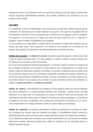 comparación interna. La consistencia interna es una de las razones por las que algunos cuestionarios
incluyen preguntas aparentemente repetitivas. Hay muchas cuestiones que provocarían que una
prueba no sea confiable.
VALIDEZ
La confiabilidad, aunque es indispensable, sólo nos dice que la prueba está midiendo algo de manera
consistente. No demuestra que uno está midiendo lo que quiere. Una regla de 33 pulgadas (84 cm)
mal fabricada le indicará en forma consistente que los tablones de 33 pulgadas miden 33 pulgadas.
Por desgracia, si lo que busca es un tablón que mida una yarda exacta (91 cm), su regla de 33
pulgadas, aunque confiable, lo engañará por tres pulgadas.
Lo que necesita es una regla válida. La validez indica si la prueba (o la regla) está midiendo lo que se
supone que debe medir. Como expusimos, una prueba es una muestra de la conducta de una
persona, pero algunas son claramente más representativas de la conducta que otras.
Validez de la prueba: La validez de la prueba responde la siguiente pregunta: “¿Esta prueba mide
lo que se supone que debe medir?”. En otras palabras, la validez se refiere a qué tan correctas son
las inferencias que se hacen a partir de la prueba.
En el caso de las pruebas de selección de empleados, a menudo la validez se refiere a la evidencia de
que la prueba se relaciona con el puesto; en otras palabras, que el desempeño en la prueba es un
predictor válido del desempeño posterior en el trabajo. Una prueba de selección debe ser válida, pues
sin la prueba de validez no hay una razón lógica o legalmente aceptable para continuar utilizando ese
instrumento para seleccionar candidatos de empleo. Las leyes de igualdad en el empleo exigen el uso
de pruebas válidas. En las pruebas para el empleo, hay dos principales razones para demostrar su
validez: la validez de criterio y la validez de contenido.
Validez de criterio: La demostración de la validez de criterio significa probar que quienes obtengan
una buena calificación en la prueba también realizarán bien el trabajo y quienes tienen una baja
calificación no lo harán bien. En consecuencia, la prueba es válida en tanto que las personas con
calificaciones más altas realicen mejor el trabajo. En términos de medición psicológica, un predictor es
la medida (en este caso, la calificación de la prueba) que está tratando de relacionar con un criterio,
como el desempeño en el trabajo. El término validez de criterio refleja esa terminología.
Validez de contenido: Los patrones demuestran la validez de contenido de una prueba al mostrar
que constituye una muestra justa del contenido del puesto. El procedimiento básico consiste en
identificar tareas del puesto que sean críticas y luego seleccionar al azar una muestra para probarlas.
Si el contenido que elige para la prueba es una muestra representativa de lo que la persona necesita
saber para el puesto, entonces la prueba tiene validez de contenido. Así, los aspirantes torpes no
debieran presentar examen.
 