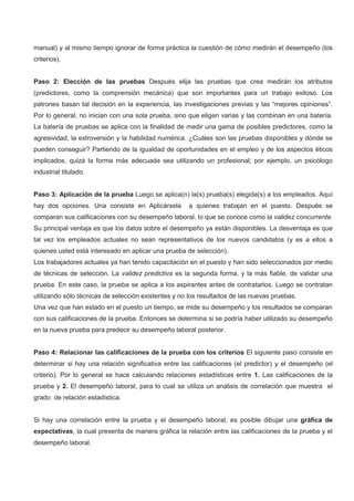 manual) y al mismo tiempo ignorar de forma práctica la cuestión de cómo medirán el desempeño (los
criterios).
Paso 2: Elección de las pruebas Después elija las pruebas que crea medirán los atributos
(predictores, como la comprensión mecánica) que son importantes para un trabajo exitoso. Los
patrones basan tal decisión en la experiencia, las investigaciones previas y las “mejores opiniones”.
Por lo general, no inician con una sola prueba, sino que eligen varias y las combinan en una batería.
La batería de pruebas se aplica con la finalidad de medir una gama de posibles predictores, como la
agresividad, la extroversión y la habilidad numérica. ¿Cuáles son las pruebas disponibles y dónde se
pueden conseguir? Partiendo de la igualdad de oportunidades en el empleo y de los aspectos éticos
implicados, quizá la forma más adecuada sea utilizando un profesional; por ejemplo, un psicólogo
industrial titulado.
Paso 3: Aplicación de la prueba Luego se aplica(n) la(s) prueba(s) elegida(s) a los empleados. Aquí
hay dos opciones. Una consiste en Aplicársela a quienes trabajan en el puesto. Después se
comparan sus calificaciones con su desempeño laboral, lo que se conoce como la validez concurrente.
Su principal ventaja es que los datos sobre el desempeño ya están disponibles. La desventaja es que
tal vez los empleados actuales no sean representativos de los nuevos candidatos (y es a ellos a
quienes usted está interesado en aplicar una prueba de selección).
Los trabajadores actuales ya han tenido capacitación en el puesto y han sido seleccionados por medio
de técnicas de selección. La validez predictiva es la segunda forma, y la más fiable, de validar una
prueba. En este caso, la prueba se aplica a los aspirantes antes de contratarlos. Luego se contratan
utilizando sólo técnicas de selección existentes y no los resultados de las nuevas pruebas.
Una vez que han estado en el puesto un tiempo, se mide su desempeño y los resultados se comparan
con sus calificaciones de la prueba. Entonces se determina si se podría haber utilizado su desempeño
en la nueva prueba para predecir su desempeño laboral posterior.
Paso 4: Relacionar las calificaciones de la prueba con los criterios El siguiente paso consiste en
determinar si hay una relación significativa entre las calificaciones (el predictor) y el desempeño (el
criterio). Por lo general se hace calculando relaciones estadísticas entre 1. Las calificaciones de la
prueba y 2. El desempeño laboral, para lo cual se utiliza un análisis de correlación que muestra el
grado de relación estadística.
Si hay una correlación entre la prueba y el desempeño laboral, es posible dibujar una gráfica de
expectativas, la cual presenta de manera gráfica la relación entre las calificaciones de la prueba y el
desempeño laboral.
 