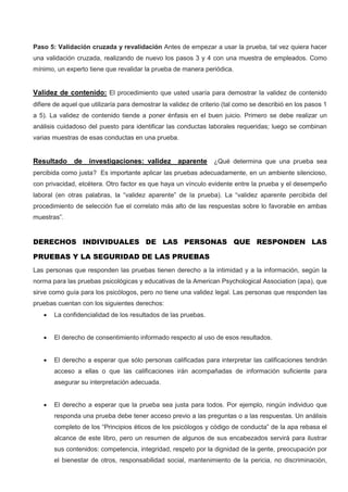 Paso 5: Validación cruzada y revalidación Antes de empezar a usar la prueba, tal vez quiera hacer
una validación cruzada, realizando de nuevo los pasos 3 y 4 con una muestra de empleados. Como
mínimo, un experto tiene que revalidar la prueba de manera periódica.
Validez de contenido: El procedimiento que usted usaría para demostrar la validez de contenido
difiere de aquel que utilizaría para demostrar la validez de criterio (tal como se describió en los pasos 1
a 5). La validez de contenido tiende a poner énfasis en el buen juicio. Primero se debe realizar un
análisis cuidadoso del puesto para identificar las conductas laborales requeridas; luego se combinan
varias muestras de esas conductas en una prueba.
Resultado de investigaciones: validez aparente ¿Qué determina que una prueba sea
percibida como justa? Es importante aplicar las pruebas adecuadamente, en un ambiente silencioso,
con privacidad, etcétera. Otro factor es que haya un vínculo evidente entre la prueba y el desempeño
laboral (en otras palabras, la “validez aparente” de la prueba). La “validez aparente percibida del
procedimiento de selección fue el correlato más alto de las respuestas sobre lo favorable en ambas
muestras”.
DERECHOS INDIVIDUALES DE LAS PERSONAS QUE RESPONDEN LAS
PRUEBAS Y LA SEGURIDAD DE LAS PRUEBAS
Las personas que responden las pruebas tienen derecho a la intimidad y a la información, según la
norma para las pruebas psicológicas y educativas de la American Psychological Association (apa), que
sirve como guía para los psicólogos, pero no tiene una validez legal. Las personas que responden las
pruebas cuentan con los siguientes derechos:
 La confidencialidad de los resultados de las pruebas.
 El derecho de consentimiento informado respecto al uso de esos resultados.
 El derecho a esperar que sólo personas calificadas para interpretar las calificaciones tendrán
acceso a ellas o que las calificaciones irán acompañadas de información suficiente para
asegurar su interpretación adecuada.
 El derecho a esperar que la prueba sea justa para todos. Por ejemplo, ningún individuo que
responda una prueba debe tener acceso previo a las preguntas o a las respuestas. Un análisis
completo de los “Principios éticos de los psicólogos y código de conducta” de la apa rebasa el
alcance de este libro, pero un resumen de algunos de sus encabezados servirá para ilustrar
sus contenidos: competencia, integridad, respeto por la dignidad de la gente, preocupación por
el bienestar de otros, responsabilidad social, mantenimiento de la pericia, no discriminación,
 