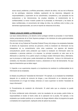 acoso sexual, problemas y conflictos personales, evitación de daños, mal uso de la influencia
de los psicólogos, relaciones múltiples, explotación de las relaciones, delegación de
responsabilidades y supervisión de los subordinados, competencia y uso apropiado de las
evaluaciones y las intervenciones, las pruebas obsoletas, el mantenimiento de la
confidencialidad, la menor invasión posible de la privacidad, la información y las bases de
datos confidenciales, el conocimiento del código de ética, los conflictos entre la ética y las
demandas organizacionales, así como el reporte de violaciones de la ética.
TEMAS LEGALES SOBRE LA PRIVACIDAD
Las leyes estadounidenses y de derecho común protegen también la privacidad. A nivel federal,
ciertas jurisprudencias de la Corte Suprema protegen a los individuos de actos gubernamentales
intrusivos en diversos contextos.
Por otro lado, la Ley Federal de Privacidad (Federal Privacy Act) otorga a los empleados federales
el derecho de inspeccionar archivos de personal y limita la revelación de información de los
trabajadores sin su consentimiento, entre otras cuestiones. Los agravios del derecho
consuetudinario prevén cierta protección que impide la revelación de información sobre los
empleados a personas externas a la empresa. La principal acusación en este caso es la
difamación (o calumnia). Si su patrón actual o el antiguo revelan información falsa y difamatoria,
que le provoque un daño grave, puede demandarlo por difamación. Incluso si la información es
verdadera, los tribunales considerarían invasivo y declararían en favor del demandante. He aquí
algunos lineamientos que se deben seguir:
1. Capacite a sus supervisores respecto a la importancia de mantener la confidencialidad de la
información de los empleados.
2. Adopte una política de “necesidad de información”. Por ejemplo, si un empleado fue rehabilitado
después de un periodo de consumo de drogas, y esa información no es relevante para su
funcionamiento en el lugar de trabajo, entonces un nuevo supervisor no tendría “necesidad de
mayor información”.
3. Procedimientos de revelación de información. Si usted sabe que su empresa no puede
mantener.
En forma confidencial cierta información, como los resultados de una prueba, podría limitar su
responsabilidad al revelar el hecho antes de la aplicación de la prueba. Por ejemplo, si los
empleados que resulten positivos en un examen de drogas deberán utilizar el programa de ayuda
a empleados de la organización, explíquelo antes de aplicar las pruebas.
 