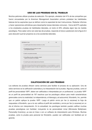 USO DE LAS PRUEBAS EN EL TRABAJO
Muchos patrones utilizan pruebas de selección. Por ejemplo, alrededor del 41% de las compañías que
fueron encuestadas por la American Management Association primero probaban las habilidades
básicas de los aspirantes (que se definen como la capacidad de leer Instrucciones. Redactar informes
y hacer operaciones aritméticas para desempeñar tareas laborales comunes). Cerca del 67% aplicaba
a los empleados pruebas de habilidades laborales, en tanto el 29% utilizaba algún tipo de medida
psicológica. Para saber cómo son este tipo de pruebas, responda el breve cuestionario de la figura 6-4
para descubrir qué tan propenso es a los accidentes laborales.
CALIFICACIÓN DE LAS PRUEBAS
Los editores de pruebas ofrecen varios servicios para facilitar el proceso de su aplicación. Uno de
estos servicios es la calificación automática y la interpretación de la prueba. Algunas pruebas, como el
perfil de personalidad 16PF, deben ser calificadas e interpretadas por un profesional. La prueba 16PF
es un perfil de personalidad de 187 reactivos que los psicólogos utilizan para medir características
gerenciales como la creatividad, la independencia, el liderazgo y el autocontrol. Wonderlic, Inc. permite
que un patrón aplique la prueba 16PF. Luego el patrón envía por fax (o escanea) la hoja de
respuestas a Wonderlic, que a la vez califica el perfil del candidato y envía por fax (o escanea) en un
día el informe con interpretación. En la actualidad, los psicólogos también pueden calificar muchas
pruebas psicológicas con facilidad, incluyendo la de personalidad mmpi (Minnesota Multiphasic
Personality Inventory), ya sea en línea o con un software de interpretación para Windows. Muchas
pruebas, como la prueba para personal de Wonderlic, pueden ser calificadas con facilidad por el
gerente.
 