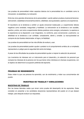 Las pruebas de personalidad miden aspectos básicos de la personalidad de un candidato como la
introversión, la estabilidad y la motivación.
Entre las cinco grandes dimensiones de la personalidad cuando aplican pruebas al personal tenemos:
extroversión, estabilidad emocional/neurotismo, afabilidad, escrupulosidad y apertura a la experiencia.
El neurotismo es la tendencia a exhibir un ajuste emocional inadecuado y a experimentar efectos
negativos como ansiedad, inseguridad y hostilidad. La extroversión es la tendencia a ser sociable,
asertivo y activo, así como a experimentar efectos positivos como energía y entusiasmo. La apertura a
la experiencia es la disposición a ser imaginativo, no conforme, poco convencional y autónomo. La
afabilidad es la tendencia a ser confiable, complaciente, atento y amable. La escrupulosidad se
compone de dos facetas relacionadas: el logro y la fiabilidad.
Las pruebas de personalidad son las más difíciles de evaluar y usar.
Las pruebas de personalidad pueden ayudar a predecir si el comportamiento errático de un empleado
representará un peligro para la seguridad del centro de trabajo.
A pesar de las dificultades las pruebas de personalidad ayudan a mejorar la selección de personal.
Los inventarios de intereses son un instrumento para el desarrollo y la selección de personal que
compara los intereses de la persona con los que tienen otros individuos en diversas ocupaciones, con
el objetivo de determinar la ocupación preferida del aspirante.
PRUEBAS DE RENDIMIENTO
Estas miden lo que una persona ha aprendido, son de rendimiento y miden sus conocimientos del
puesto.
MUESTRAS DE TRABAJO Y SIMULACIONES
MUESTRAS DE TRABAJO
Son las tareas laborales reales que sirven como prueba del desempeño de los aspirantes. Estas
consisten en presentar a los candidatos situaciones representativas del puesto en el que desean
trabajar, para después evaluar sus respuestas.
 