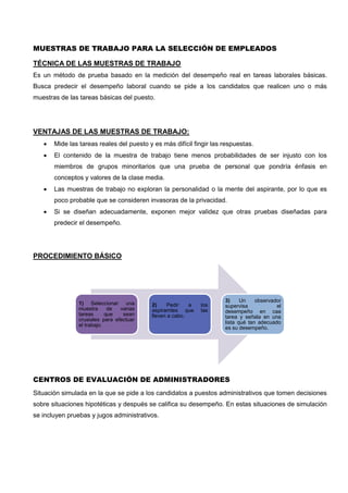 MUESTRAS DE TRABAJO PARA LA SELECCIÓN DE EMPLEADOS
TÉCNICA DE LAS MUESTRAS DE TRABAJO
Es un método de prueba basado en la medición del desempeño real en tareas laborales básicas.
Busca predecir el desempeño laboral cuando se pide a los candidatos que realicen uno o más
muestras de las tareas básicas del puesto.
VENTAJAS DE LAS MUESTRAS DE TRABAJO:
 Mide las tareas reales del puesto y es más difícil fingir las respuestas.
 El contenido de la muestra de trabajo tiene menos probabilidades de ser injusto con los
miembros de grupos minoritarios que una prueba de personal que pondría énfasis en
conceptos y valores de la clase media.
 Las muestras de trabajo no exploran la personalidad o la mente del aspirante, por lo que es
poco probable que se consideren invasoras de la privacidad.
 Si se diseñan adecuadamente, exponen mejor validez que otras pruebas diseñadas para
predecir el desempeño.
PROCEDIMIENTO BÁSICO
CENTROS DE EVALUACIÓN DE ADMINISTRADORES
Situación simulada en la que se pide a los candidatos a puestos administrativos que tomen decisiones
sobre situaciones hipotéticas y después se califica su desempeño. En estas situaciones de simulación
se incluyen pruebas y jugos administrativos.
1) Seleccionar una
muestra de varias
tareas que sean
crusiales para efectuar
el trabajo.
2) Pedir a los
aspiramtes que las
lleven a cabo.
3) Un observador
supervisa el
desempeño en caa
tarea y señala en una
lista qué tan adecuado
es su desempeño.
 