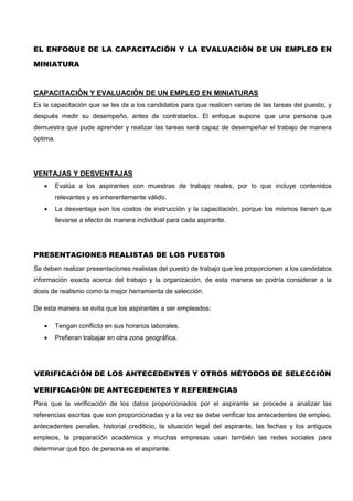 EL ENFOQUE DE LA CAPACITACIÓN Y LA EVALUACIÓN DE UN EMPLEO EN
MINIATURA
CAPACITACIÓN Y EVALUACIÓN DE UN EMPLEO EN MINIATURAS
Es la capacitación que se les da a los candidatos para que realicen varias de las tareas del puesto, y
después medir su desempeño, antes de contratarlos. El enfoque supone que una persona que
demuestra que pude aprender y realizar las tareas será capaz de desempeñar el trabajo de manera
óptima.
VENTAJAS Y DESVENTAJAS
 Evalúa a los aspirantes con muestras de trabajo reales, por lo que incluye contenidos
relevantes y es inherentemente válido.
 La desventaja son los costos de instrucción y la capacitación, porque los mismos tienen que
llevarse a efecto de manera individual para cada aspirante.
PRESENTACIONES REALISTAS DE LOS PUESTOS
Se deben realizar presentaciones realistas del puesto de trabajo que les proporcionen a los candidatos
información exacta acerca del trabajo y la organización, de esta manera se podría considerar a la
dosis de realismo como la mejor herramienta de selección.
De esta manera se evita que los aspirantes a ser empleados:
 Tengan conflicto en sus horarios laborales.
 Prefieran trabajar en otra zona geográfica.
VERIFICACIÓN DE LOS ANTECEDENTES Y OTROS MÉTODOS DE SELECCIÓN
VERIFICACIÓN DE ANTECEDENTES Y REFERENCIAS
Para que la verificación de los datos proporcionados por el aspirante se procede a analizar las
referencias escritas que son proporcionadas y a la vez se debe verificar los antecedentes de empleo,
antecedentes penales, historial crediticio, la situación legal del aspirante, las fechas y los antiguos
empleos, la preparación académica y muchas empresas usan también las redes sociales para
determinar qué tipo de persona es el aspirante.
 