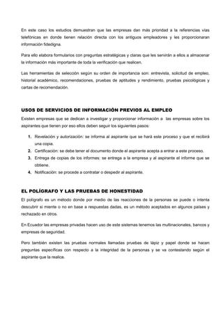 En este caso los estudios demuestran que las empresas dan más prioridad a la referencias vías
telefónicas en donde tienen relación directa con los antiguos empleadores y les proporcionaran
información fidedigna.
Para ello elabora formularios con preguntas estratégicas y claras que les servirán a ellos a almacenar
la información más importante de toda la verificación que realicen.
Las herramientas de selección según su orden de importancia son: entrevista, solicitud de empleo,
historial académico, recomendaciones, pruebas de aptitudes y rendimiento, pruebas psicológicas y
cartas de recomendación.
USOS DE SERVICIOS DE INFORMACIÓN PREVIOS AL EMPLEO
Existen empresas que se dedican a investigar y proporcionar información a las empresas sobre los
aspirantes que tienen por eso ellos deben seguir los siguientes pasos:
1. Revelación y autorización: se informa al aspirante que se hará este proceso y que el recibirá
una copia.
2. Certificación: se debe tener el documento donde el aspirante acepta a entrar a este proceso.
3. Entrega de copias de los informes: se entrega a la empresa y al aspirante el informe que se
obtiene.
4. Notificación: se procede a contratar o despedir al aspirante.
EL POLÍGRAFO Y LAS PRUEBAS DE HONESTIDAD
El polígrafo es un método donde por medio de las reacciones de la personas se puede o intenta
descubrir si miente o no en base a respuestas dadas, es un método aceptados en algunos países y
rechazado en otros.
En Ecuador las empresas privadas hacen uso de este sistemas tenemos las multinacionales, bancos y
empresas de seguridad.
Pero también existen las pruebas normales llamadas pruebas de lápiz y papel donde se hacen
preguntas específicas con respecto a la integridad de la personas y se va contestando según el
aspirante que la realice.
 