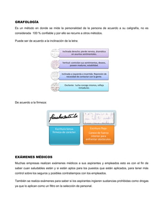 Escritura tensa:
firmeza de carácter.
Escritura floja:
Carece de fuerza
interior para
enfrentar obstáculos.
GRAFOLOGÍA
Es un método en donde se mide la personalidad de la persona de acuerdo a su caligrafía, no es
considerada 100 % confiable y por ello se recurre a otros métodos.
Puede ser de acuerdo a la inclinación de la letra:
De acuerdo a la firmeza:
EXÁMENES MÉDICOS
Muchas empresas realizan exámenes médicos a sus aspirantes y empleados esto es con el fin de
saber cuan saludables están y si están aptos para los puestos que están aplicados, para tener más
control sobre los seguros y posibles contratiempos con los empleados.
También se realiza exámenes para saber si los aspirantes ingieren sustancias prohibidas como drogas
ya que lo aplican como un filtro en la selección de personal.
Inclinada derecha: pierde nervios, dramática
en asuntos sentimentales.
Vertical: controlan sus sentimientos, deseos,
poseen madurez, estabilidad.
Inclinada a izquierda o invertida: Represión de
necesidad de contactar con la gente.
Oscilante: lucha consigo mismos, refleja
inmadurez.
 
