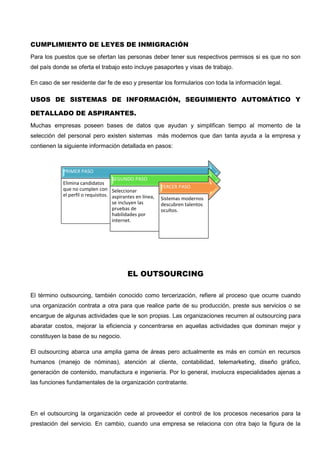 CUMPLIMIENTO DE LEYES DE INMIGRACIÓN
Para los puestos que se ofertan las personas deber tener sus respectivos permisos si es que no son
del país donde se oferta el trabajo esto incluye pasaportes y visas de trabajo.
En caso de ser residente dar fe de eso y presentar los formularios con toda la información legal.
USOS DE SISTEMAS DE INFORMACIÓN, SEGUIMIENTO AUTOMÁTICO Y
DETALLADO DE ASPIRANTES.
Muchas empresas poseen bases de datos que ayudan y simplifican tiempo al momento de la
selección del personal pero existen sistemas más modernos que dan tanta ayuda a la empresa y
contienen la siguiente información detallada en pasos:
EL OUTSOURCING
El término outsourcing, también conocido como tercerización, refiere al proceso que ocurre cuando
una organización contrata a otra para que realice parte de su producción, preste sus servicios o se
encargue de algunas actividades que le son propias. Las organizaciones recurren al outsourcing para
abaratar costos, mejorar la eficiencia y concentrarse en aquellas actividades que dominan mejor y
constituyen la base de su negocio.
El outsourcing abarca una amplia gama de áreas pero actualmente es más en común en recursos
humanos (manejo de nóminas), atención al cliente, contabilidad, telemarketing, diseño gráfico,
generación de contenido, manufactura e ingeniería. Por lo general, involucra especialidades ajenas a
las funciones fundamentales de la organización contratante.
En el outsourcing la organización cede al proveedor el control de los procesos necesarios para la
prestación del servicio. En cambio, cuando una empresa se relaciona con otra bajo la figura de la
PRIMER PASO
Elimina candidatos
que no cumplen con
el perfil o requisitos.
SEGUNDO PASO
Seleccionar
aspirantes en línea,
se incluyen las
pruebas de
habilidades por
internet.
TERCER PASO
Sistemas modernos
descubren talentos
ocultos.
 