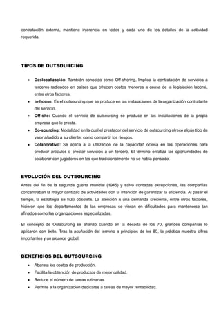 contratación externa, mantiene injerencia en todos y cada uno de los detalles de la actividad
requerida.
TIPOS DE OUTSOURCING
 Deslocalización: También conocido como Off-shoring, Implica la contratación de servicios a
terceros radicados en países que ofrecen costos menores a causa de la legislación laboral,
entre otros factores.
 In-house: Es el outsourcing que se produce en las instalaciones de la organización contratante
del servicio.
 Off-site: Cuando el servicio de outsourcing se produce en las instalaciones de la propia
empresa que lo presta.
 Co-sourcing: Modalidad en la cual el prestador del servicio de outsourcing ofrece algún tipo de
valor añadido a su cliente, como compartir los riesgos.
 Colaborativo: Se aplica a la utilización de la capacidad ociosa en las operaciones para
producir artículos o prestar servicios a un tercero. El término enfatiza las oportunidades de
colaborar con jugadores en los que tradicionalmente no se había pensado.
EVOLUCIÓN DEL OUTSOURCING
Antes del fin de la segunda guerra mundial (1945) y salvo contadas excepciones, las compañías
concentraban la mayor cantidad de actividades con la intención de garantizar la eficiencia. Al pasar el
tiempo, la estrategia se hizo obsoleta. La atención a una demanda creciente, entre otros factores,
hicieron que los departamentos de las empresas se vieran en dificultades para mantenerse tan
afinados como las organizaciones especializadas.
El concepto de Outsourcing se afianzó cuando en la década de los 70, grandes compañías lo
aplicaron con éxito. Tras la acuñación del término a principios de los 80, la práctica muestra cifras
importantes y un alcance global.
BENEFICIOS DEL OUTSOURCING
 Abarata los costos de producción.
 Facilita la obtención de productos de mejor calidad.
 Reduce el número de tareas rutinarias.
 Permite a la organización dedicarse a tareas de mayor rentabilidad.
 