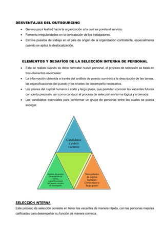DESVENTAJAS DEL OUTSOURCING
 Genera poca lealtad hacia la organización a la cual se presta el servicio.
 Fomenta irregularidades en la contratación de los trabajadores.
 Elimina puestos de trabajo en el país de origen de la organización contratante, especialmente
cuando se aplica la deslocalización.
ELEMENTOS Y DESAFÍOS DE LA SELECCIÓN INTERNA DE PERSONAL
 Esta se realiza cuando se debe contratar nuevo personal, el proceso de selección se basa en
tres elementos esenciales:
 La información obtenida a través del análisis de puesto suministra la descripción de las tareas,
las especificaciones del puesto y los niveles de desempeño necesarios.
 Los planes del capital humano a corto y largo plazo, que permiten conocer las vacantes futuras
con cierta precisión, así como conducir el proceso de selección en forma lógica y ordenada.
 Los candidatos esenciales para conformar un grupo de personas entre las cuales se pueda
escoger.
SELECCIÓN INTERNA
Este proceso de selección consiste en llenar las vacantes de manera rápida, con las personas mejores
calificadas para desempeñar su función de manera correcta.
Candidatos
a cubrir
vacantes
Análisis de puesto:
Descripción de
tareas,
especificaciones
del puesto, niveles
de desempeño
Necesidades
de capital
humano:
Corto plazo y
largo plazo
 