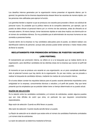 Los desafíos internos generados por la organización misma presentan el siguiente dilema: por lo
general, los gerentes de los diversos departamentos desean llenar las vacantes de manera rápida, con
las personas más calificadas para ejercer la función.
Los gerentes tienden a esperar a que se produzca una vacante para proceder a llenar una solicitud de
personal nuevo. Es probable que la política interna de la compañía determine, por ejemplo, que el
puesto se debe ofrecer al personal interno por un mínimo de dos semanas, antes de ofrecerlo en el
mercado externo. Al mismo tiempo, tomar decisiones rápidas en esta área implica una disminución en
el número de candidatos idóneos. Es muy probable que el administrador de recursos humanos se vea
sometido a presiones fuertes.
Cuando dentro de la empresa no hay candidatos adecuados para el puesto, se deberá realizar una
identificación externa de personal, aunque este proceso pueda tardar semanas o hasta meses antes
de llenar la vacante.
RECLUTAMIENTO POR PROMOCIÓN INTERNA DE PUESTOS VACANTES
(JOB POSTING)
El reclutamiento por promoción interna, se refiere en si a la búsqueda que se realiza dentro de la
organización, para identificar candidatos de las distintas áreas de la empresa que reúnan el perfil del
puesto.
Al momento en que se produce una vacante en una organización, es un poco complicado identificar
todo el potencial humano que hay dentro de la organización. Es por ese motivo, que se procede a
realizar la búsqueda de candidatos idóneos, mediante los medios de comunicación interna.
En el aviso deben constar los requisitos básicos para el puesto vacante (elementos importantes como
antigüedad en la empresa, conocimientos técnicos o estudios y el perfil del puesto. Hay que tener
presente que los empleados que se postulan deben tener un tiempo determinado en su puesto actual.
RAZÓN DE SELECCIÓN
Es la relación entre los candidatos contratados y el número de solicitantes, existen algunos puestos
que son más difíciles de cubrir que otros, en particular los que requieren conocimientos
especializados.
Baja razón de selección: Cuando es difícil llenar un puesto.
Alta razón de selección: Cuando resulta sencillo llenar un puesto.
La Razón de selección es la relación que existe entre el número de candidatos finalmente contratados
y el número total de solicitantes.
La razón de selección se determina mediante la fórmula:
 