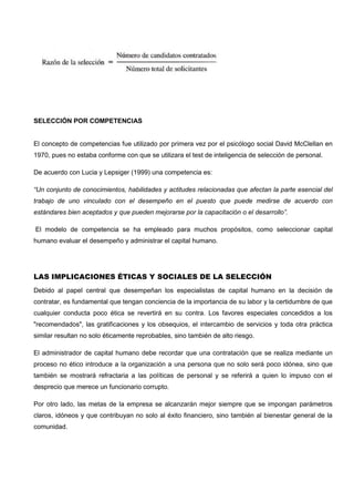 SELECCIÓN POR COMPETENCIAS
El concepto de competencias fue utilizado por primera vez por el psicólogo social David McClellan en
1970, pues no estaba conforme con que se utilizara el test de inteligencia de selección de personal.
De acuerdo con Lucia y Lepsiger (1999) una competencia es:
“Un conjunto de conocimientos, habilidades y actitudes relacionadas que afectan la parte esencial del
trabajo de uno vinculado con el desempeño en el puesto que puede medirse de acuerdo con
estándares bien aceptados y que pueden mejorarse por la capacitación o el desarrollo”.
El modelo de competencia se ha empleado para muchos propósitos, como seleccionar capital
humano evaluar el desempeño y administrar el capital humano.
LAS IMPLICACIONES ÉTICAS Y SOCIALES DE LA SELECCIÓN
Debido al papel central que desempeñan los especialistas de capital humano en la decisión de
contratar, es fundamental que tengan conciencia de la importancia de su labor y la certidumbre de que
cualquier conducta poco ética se revertirá en su contra. Los favores especiales concedidos a los
"recomendados", las gratificaciones y los obsequios, el intercambio de servicios y toda otra práctica
similar resultan no solo éticamente reprobables, sino también de alto riesgo.
El administrador de capital humano debe recordar que una contratación que se realiza mediante un
proceso no ético introduce a la organización a una persona que no solo será poco idónea, sino que
también se mostrará refractaria a las políticas de personal y se referirá a quien lo impuso con el
desprecio que merece un funcionario corrupto.
Por otro lado, las metas de la empresa se alcanzarán mejor siempre que se impongan parámetros
claros, idóneos y que contribuyan no solo al éxito financiero, sino también al bienestar general de la
comunidad.
 