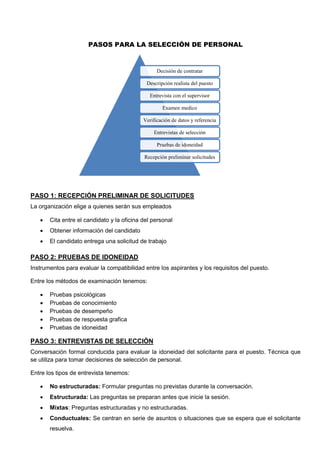 PASOS PARA LA SELECCIÓN DE PERSONAL
PASO 1: RECEPCIÓN PRELIMINAR DE SOLICITUDES
La organización elige a quienes serán sus empleados
 Cita entre el candidato y la oficina del personal
 Obtener información del candidato
 El candidato entrega una solicitud de trabajo
PASO 2: PRUEBAS DE IDONEIDAD
Instrumentos para evaluar la compatibilidad entre los aspirantes y los requisitos del puesto.
Entre los métodos de examinación tenemos:
 Pruebas psicológicas
 Pruebas de conocimiento
 Pruebas de desempeño
 Pruebas de respuesta grafica
 Pruebas de idoneidad
PASO 3: ENTREVISTAS DE SELECCIÓN
Conversación formal conducida para evaluar la idoneidad del solicitante para el puesto. Técnica que
se utiliza para tomar decisiones de selección de personal.
Entre los tipos de entrevista tenemos:
 No estructuradas: Formular preguntas no previstas durante la conversación.
 Estructurada: Las preguntas se preparan antes que inicie la sesión.
 Mixtas: Preguntas estructuradas y no estructuradas.
 Conductuales: Se centran en serie de asuntos o situaciones que se espera que el solicitante
resuelva.
Decisión de contratar
Descripción realista del puesto
Entrevista con el supervisor
Examen medico
Verificación de datos y referencia
Entrevistas de selección
Pruebas de idoneidad
Recepción preliminar solicitudes
 