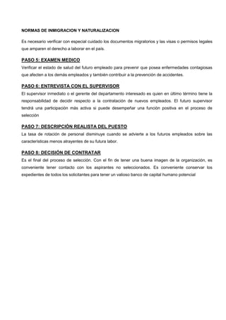 NORMAS DE INMIGRACION Y NATURALIZACION
Es necesario verificar con especial cuidado los documentos migratorios y las visas o permisos legales
que amparen el derecho a laborar en el país.
PASO 5: EXAMEN MEDICO
Verificar el estado de salud del futuro empleado para prevenir que posea enfermedades contagiosas
que afecten a los demás empleados y también contribuir a la prevención de accidentes.
PASO 6: ENTREVISTA CON EL SUPERVISOR
El supervisor inmediato o el gerente del departamento interesado es quien en último término tiene la
responsabilidad de decidir respecto a la contratación de nuevos empleados. El futuro supervisor
tendrá una participación más activa si puede desempeñar una función positiva en el proceso de
selección
PASO 7: DESCRIPCIÓN REALISTA DEL PUESTO
La tasa de rotación de personal disminuye cuando se advierte a los futuros empleados sobre las
características menos atrayentes de su futura labor.
PASO 8: DECISIÓN DE CONTRATAR
Es el final del proceso de selección. Con el fin de tener una buena imagen de la organización, es
conveniente tener contacto con los aspirantes no seleccionados. Es conveniente conservar los
expedientes de todos los solicitantes para tener un valioso banco de capital humano potencial
 