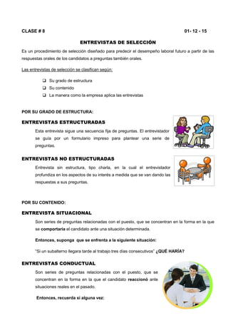 CLASE # 8 01- 12 - 15
ENTREVISTAS DE SELECCIÓN
Es un procedimiento de selección diseñado para predecir el desempeño laboral futuro a partir de las
respuestas orales de los candidatos a preguntas también orales.
Las entrevistas de selección se clasifican según:
 Su grado de estructura
 Su contenido
 La manera como la empresa aplica las entrevistas
POR SU GRADO DE ESTRUCTURA:
ENTREVISTAS ESTRUCTURADAS
Esta entrevista sigue una secuencia fija de preguntas. El entrevistador
se guía por un formulario impreso para plantear una serie de
preguntas.
ENTREVISTAS NO ESTRUCTURADAS
Entrevista sin estructura, tipo charla, en la cual el entrevistador
profundiza en los aspectos de su interés a medida que se van dando las
respuestas a sus preguntas.
POR SU CONTENIDO:
ENTREVISTA SITUACIONAL
Son series de preguntas relacionadas con el puesto, que se concentran en la forma en la que
se comportaría el candidato ante una situación determinada.
Entonces, suponga que se enfrenta a la siguiente situación:
“Si un subalterno llegara tarde al trabajo tres días consecutivos” ¿QUÉ HARÍA?
ENTREVISTAS CONDUCTUAL
Son series de preguntas relacionadas con el puesto, que se
concentran en la forma en la que el candidato reaccionó ante
situaciones reales en el pasado.
Entonces, recuerda si alguna vez:
 