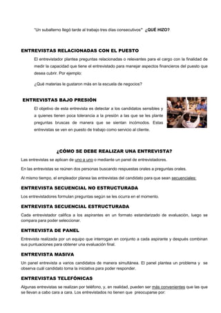 “Un subalterno llegó tarde al trabajo tres días consecutivos” ¿QUÉ HIZO?
ENTREVISTAS RELACIONADAS CON EL PUESTO
El entrevistador plantea preguntas relacionadas o relevantes para el cargo con la finalidad de
medir la capacidad que tiene el entrevistado para manejar aspectos financieros del puesto que
desea cubrir. Por ejemplo:
¿Qué materias le gustaron más en la escuela de negocios?
ENTREVISTAS BAJO PRESIÓN
El objetivo de esta entrevista es detectar a los candidatos sensibles y
a quienes tienen poca tolerancia a la presión a las que se les plante
preguntas bruscas de manera que se sientan incómodos. Estas
entrevistas se ven en puesto de trabajo como servicio al cliente.
¿CÓMO SE DEBE REALIZAR UNA ENTREVISTA?
Las entrevistas se aplican de uno a uno o mediante un panel de entrevistadores.
En las entrevistas se reúnen dos personas buscando respuestas orales a preguntas orales.
Al mismo tiempo, el empleador planea las entrevistas del candidato para que sean secuenciales:
ENTREVISTA SECUENCIAL NO ESTRUCTURADA
Los entrevistadores formulan preguntas según se les ocurra en el momento.
ENTREVISTA SECUENCIAL ESTRUCTURADA
Cada entrevistador califica a los aspirantes en un formato estandarizado de evaluación, luego se
compara para poder seleccionar.
ENTREVISTA DE PANEL
Entrevista realizada por un equipo que interrogan en conjunto a cada aspirante y después combinan
sus puntuaciones para obtener una evaluación final.
ENTREVISTA MASIVA
Un panel entrevista a varios candidatos de manera simultánea. El panel plantea un problema y se
observa cuál candidato toma la iniciativa para poder responder.
ENTREVISTAS TELEFÓNICAS
Algunas entrevistas se realizan por teléfono, y, en realidad, pueden ser más convenientes que las que
se llevan a cabo cara a cara. Los entrevistados no tienen que preocuparse por:
 