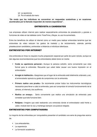  La apariencia
 Por el saludo de mano
“De modo que los individuos se concentran en respuestas sustantivas y en ocasiones
asombrados por la llamada responden de manera espontánea”.
ENTREVISTA A CANDIDATOS
Las empresas utilizan internet para realizar especialmente entrevistas de preselección y gracias a
funciones de video en las tabletas como: FaceTime y Skype, su uso ha aumentado.
Entre los beneficios de utilizar el internet como un medio para realizar entrevistas tenemos que las
entrevistas de video reducen los gastos de traslado y de reclutamiento, además permite
preseleccionar candidatos y entrevistar a distancia a individuos talentosos.
ENTREVISTAS POR INTERNET
Una entrevista en línea no requiere mucha preparación especial por parte de quien recluta, aunque se
dan algunas recomendaciones que los entrevistados deben tener en mente:
 Cuide su apariencia personal.- Aunque le parezca extraño, sería conveniente que vista
formal para la entrevista. Recuerda que usted debe causar una buena impresión en el
entrevistador.
 Arregle la habitación.- Asegúrese que el lugar de la entrevista esté totalmente ordenado y así,
el entrevistador aprecie su grado de compromiso con la entrevista.
 Primero realice una prueba.- Se recomienda probar todos los instrumentos tecnológicos
necesarios para llevar a cabo la entrevista, para así comprobar el correcto funcionamiento de la
cámara, el internet y los audífonos.
 Realice un ensayo.- Sería conveniente que realice una simulación de entrevista para
constatar que todo funcione bien.
 Relájese.- Imagine que está realizando una entrevista donde el entrevistador está frente a
usted, module bien la voz y mantenga siempre una postura relajada.
ENTREVISTAS POR COMPUTADORA
La mayoría de las entrevistas por computadora presentan al candidato una serie de preguntas acerca
de:
 Los antecedentes
 La experiencia
 La formación académica
 