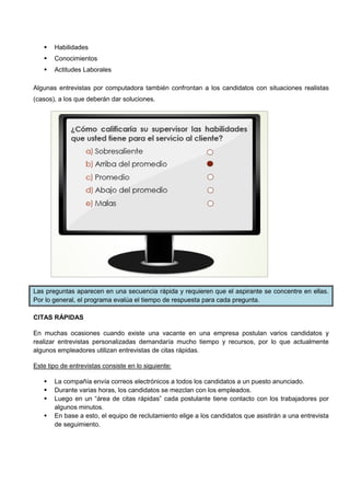  Habilidades
 Conocimientos
 Actitudes Laborales
Algunas entrevistas por computadora también confrontan a los candidatos con situaciones realistas
(casos), a los que deberán dar soluciones.
Las preguntas aparecen en una secuencia rápida y requieren que el aspirante se concentre en ellas.
Por lo general, el programa evalúa el tiempo de respuesta para cada pregunta.
CITAS RÁPIDAS
En muchas ocasiones cuando existe una vacante en una empresa postulan varios candidatos y
realizar entrevistas personalizadas demandaría mucho tiempo y recursos, por lo que actualmente
algunos empleadores utilizan entrevistas de citas rápidas.
Este tipo de entrevistas consiste en lo siguiente:
 La compañía envía correos electrónicos a todos los candidatos a un puesto anunciado.
 Durante varias horas, los candidatos se mezclan con los empleados.
 Luego en un “área de citas rápidas” cada postulante tiene contacto con los trabajadores por
algunos minutos.
 En base a esto, el equipo de reclutamiento elige a los candidatos que asistirán a una entrevista
de seguimiento.
 