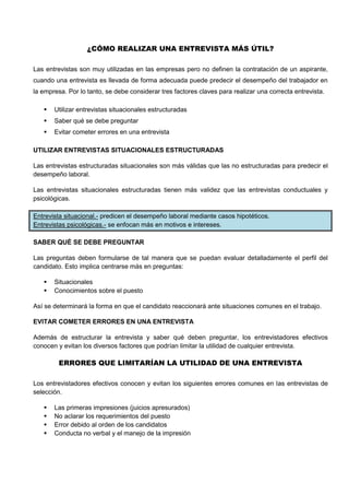 ¿CÓMO REALIZAR UNA ENTREVISTA MÁS ÚTIL?
Las entrevistas son muy utilizadas en las empresas pero no definen la contratación de un aspirante,
cuando una entrevista es llevada de forma adecuada puede predecir el desempeño del trabajador en
la empresa. Por lo tanto, se debe considerar tres factores claves para realizar una correcta entrevista.
 Utilizar entrevistas situacionales estructuradas
 Saber qué se debe preguntar
 Evitar cometer errores en una entrevista
UTILIZAR ENTREVISTAS SITUACIONALES ESTRUCTURADAS
Las entrevistas estructuradas situacionales son más válidas que las no estructuradas para predecir el
desempeño laboral.
Las entrevistas situacionales estructuradas tienen más validez que las entrevistas conductuales y
psicológicas.
Entrevista situacional.- predicen el desempeño laboral mediante casos hipotéticos.
Entrevistas psicológicas.- se enfocan más en motivos e intereses.
SABER QUÉ SE DEBE PREGUNTAR
Las preguntas deben formularse de tal manera que se puedan evaluar detalladamente el perfil del
candidato. Esto implica centrarse más en preguntas:
 Situacionales
 Conocimientos sobre el puesto
Así se determinará la forma en que el candidato reaccionará ante situaciones comunes en el trabajo.
EVITAR COMETER ERRORES EN UNA ENTREVISTA
Además de estructurar la entrevista y saber qué deben preguntar, los entrevistadores efectivos
conocen y evitan los diversos factores que podrían limitar la utilidad de cualquier entrevista.
ERRORES QUE LIMITARÍAN LA UTILIDAD DE UNA ENTREVISTA
Los entrevistadores efectivos conocen y evitan los siguientes errores comunes en las entrevistas de
selección.
 Las primeras impresiones (juicios apresurados)
 No aclarar los requerimientos del puesto
 Error debido al orden de los candidatos
 Conducta no verbal y el manejo de la impresión
 