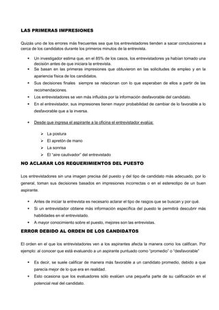 LAS PRIMERAS IMPRESIONES
Quizás uno de los errores más frecuentes sea que los entrevistadores tienden a sacar conclusiones a
cerca de los candidatos durante los primeros minutos de la entrevista.
 Un investigador estima que, en el 85% de los casos, los entrevistadores ya habían tomado una
decisión antes de que iniciara la entrevista.
 Se basan en las primeras impresiones que obtuvieron en las solicitudes de empleo y en la
apariencia física de los candidatos.
 Sus decisiones finales siempre se relacionan con lo que esperaban de ellos a partir de las
recomendaciones.
 Los entrevistadores se ven más influidos por la información desfavorable del candidato.
 En el entrevistador, sus impresiones tienen mayor probabilidad de cambiar de lo favorable a lo
desfavorable que a la inversa.
 Desde que ingresa el aspirante a la oficina el entrevistador evalúa:
 La postura
 El apretón de mano
 La sonrisa
 El “aire cautivador” del entrevistado
NO ACLARAR LOS REQUERIMIENTOS DEL PUESTO
Los entrevistadores sin una imagen precisa del puesto y del tipo de candidato más adecuado, por lo
general, toman sus decisiones basados en impresiones incorrectas o en el estereotipo de un buen
aspirante.
 Antes de iniciar la entrevista es necesario aclarar el tipo de rasgos que se buscan y por qué.
 Si un entrevistador obtiene más información específica del puesto le permitirá descubrir más
habilidades en el entrevistado.
 A mayor conocimiento sobre el puesto, mejores son las entrevistas.
ERROR DEBIDO AL ORDEN DE LOS CANDIDATOS
El orden en el que los entrevistadores ven a los aspirantes afecta la manera como los califican. Por
ejemplo: al conocer que está evaluando a un aspirante puntuado como “promedio” o “desfavorable”
 Es decir, se suele calificar de manera más favorable a un candidato promedio, debido a que
parecía mejor de lo que era en realidad.
 Esto ocasiona que los evaluadores sólo evalúen una pequeña parte de su calificación en el
potencial real del candidato.
 