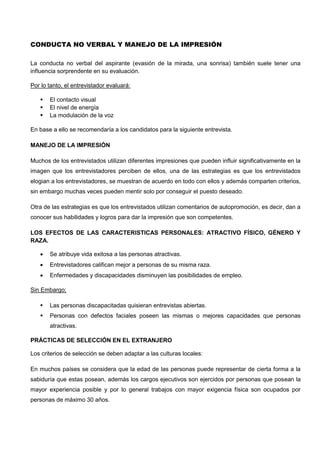 CONDUCTA NO VERBAL Y MANEJO DE LA IMPRESIÓN
La conducta no verbal del aspirante (evasión de la mirada, una sonrisa) también suele tener una
influencia sorprendente en su evaluación.
Por lo tanto, el entrevistador evaluará:
 El contacto visual
 El nivel de energía
 La modulación de la voz
En base a ello se recomendaría a los candidatos para la siguiente entrevista.
MANEJO DE LA IMPRESIÓN
Muchos de los entrevistados utilizan diferentes impresiones que pueden influir significativamente en la
imagen que los entrevistadores perciben de ellos, una de las estrategias es que los entrevistados
elogian a los entrevistadores, se muestran de acuerdo en todo con ellos y además comparten criterios,
sin embargo muchas veces pueden mentir solo por conseguir el puesto deseado.
Otra de las estrategias es que los entrevistados utilizan comentarios de autopromoción, es decir, dan a
conocer sus habilidades y logros para dar la impresión que son competentes.
LOS EFECTOS DE LAS CARACTERISTICAS PERSONALES: ATRACTIVO FÍSICO, GÉNERO Y
RAZA.
 Se atribuye vida exitosa a las personas atractivas.
 Entrevistadores califican mejor a personas de su misma raza.
 Enfermedades y discapacidades disminuyen las posibilidades de empleo.
Sin Embargo;
 Las personas discapacitadas quisieran entrevistas abiertas.
 Personas con defectos faciales poseen las mismas o mejores capacidades que personas
atractivas.
PRÁCTICAS DE SELECCIÓN EN EL EXTRANJERO
Los criterios de selección se deben adaptar a las culturas locales:
En muchos países se considera que la edad de las personas puede representar de cierta forma a la
sabiduría que estas posean, además los cargos ejecutivos son ejercidos por personas que posean la
mayor experiencia posible y por lo general trabajos con mayor exigencia física son ocupados por
personas de máximo 30 años.
 