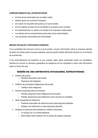 COMPORTAMIENTO DEL ENTREVISTADOR
 Errores de las entrevistas que se deben evitar:
 Dejarse guiar por la primera impresión.
 No aclarar los requisitos del puesto y en qué consiste.
 El error debido al orden de los candidatos y la presión para contratar.
 El comportamiento no verbal y el manejo de la impresión inadecuados.
 Los efectos de las características personales de los entrevistados.
 Las conductas inadvertidas del entrevistador.
MEDIOS SOCIALES Y RECURSOS HUMANOS
A los candidatos les favorece mucho ya que pueden conocer información sobre la empresa además
de datos de interés sobre el puesto deseado, esto les puede facilitar diferentes factores en el momento
de la entrevista.
A los entrevistadores les beneficia ya que pueden saber datos personales sobre los candidatos,
además de conocer la ubicación geográfica de residencia de los candidatos y tener más información
sobre su forma de vida.
DISEÑO DE UNA ENTREVISTA SITUACIONAL ESTRUCTURADA
 Análisis del puesto.
o Redacte descripción del puesto.
o Destrezas del trabajador.
 Calificar las principales obligaciones del puesto.
o Califique cada obligación.
 Generar preguntas para la entrevista.
o Plantee preguntas sobre obligaciones del puesto.
o Plantee situaciones para determinar cómo actuaría el candidato.
 Idear respuestas de referencia.
o Presente respuestas de referencia para cada pregunta realizada.
o Otorgar una calificación a cada respuesta obtenida.
 Designar al panel de entrevistadores y realizar entrevistas.
o Un equipo de 3 a 6 entrevistadores.
o Estos deben tener relación con el puesto de trabajo requerido.
 