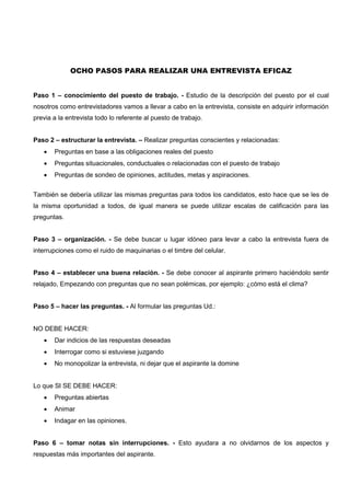 OCHO PASOS PARA REALIZAR UNA ENTREVISTA EFICAZ
Paso 1 – conocimiento del puesto de trabajo. - Estudio de la descripción del puesto por el cual
nosotros como entrevistadores vamos a llevar a cabo en la entrevista, consiste en adquirir información
previa a la entrevista todo lo referente al puesto de trabajo.
Paso 2 – estructurar la entrevista. – Realizar preguntas conscientes y relacionadas:
 Preguntas en base a las obligaciones reales del puesto
 Preguntas situacionales, conductuales o relacionadas con el puesto de trabajo
 Preguntas de sondeo de opiniones, actitudes, metas y aspiraciones.
También se debería utilizar las mismas preguntas para todos los candidatos, esto hace que se les de
la misma oportunidad a todos, de igual manera se puede utilizar escalas de calificación para las
preguntas.
Paso 3 – organización. - Se debe buscar u lugar idóneo para levar a cabo la entrevista fuera de
interrupciones como el ruido de maquinarias o el timbre del celular.
Paso 4 – establecer una buena relación. - Se debe conocer al aspirante primero haciéndolo sentir
relajado, Empezando con preguntas que no sean polémicas, por ejemplo: ¿cómo está el clima?
Paso 5 – hacer las preguntas. - Al formular las preguntas Ud.:
NO DEBE HACER:
 Dar indicios de las respuestas deseadas
 Interrogar como si estuviese juzgando
 No monopolizar la entrevista, ni dejar que el aspirante la domine
Lo que SI SE DEBE HACER:
 Preguntas abiertas
 Animar
 Indagar en las opiniones.
Paso 6 – tomar notas sin interrupciones. - Esto ayudara a no olvidarnos de los aspectos y
respuestas más importantes del aspirante.
 