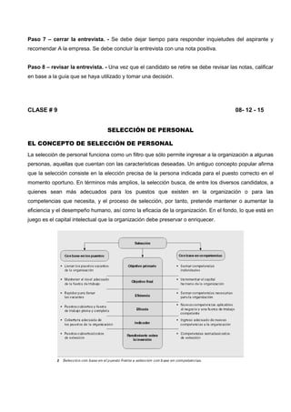 Paso 7 – cerrar la entrevista. - Se debe dejar tiempo para responder inquietudes del aspirante y
recomendar A la empresa. Se debe concluir la entrevista con una nota positiva.
Paso 8 – revisar la entrevista. - Una vez que el candidato se retire se debe revisar las notas, calificar
en base a la guía que se haya utilizado y tomar una decisión.
CLASE # 9 08- 12 - 15
SELECCIÓN DE PERSONAL
EL CONCEPTO DE SELECCIÓN DE PERSONAL
La selección de personal funciona como un filtro que sólo permite ingresar a la organización a algunas
personas, aquellas que cuentan con las características deseadas. Un antiguo concepto popular afirma
que la selección consiste en la elección precisa de la persona indicada para el puesto correcto en el
momento oportuno. En términos más amplios, la selección busca, de entre los diversos candidatos, a
quienes sean más adecuados para los puestos que existen en la organización o para las
competencias que necesita, y el proceso de selección, por tanto, pretende mantener o aumentar la
eficiencia y el desempeño humano, así como la eficacia de la organización. En el fondo, lo que está en
juego es el capital intelectual que la organización debe preservar o enriquecer.
 