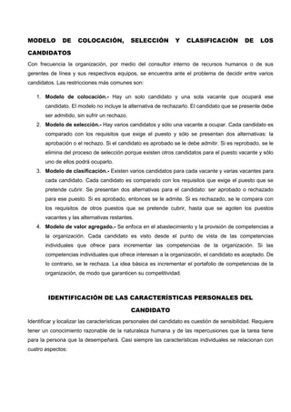 MODELO DE COLOCACIÓN, SELECCIÓN Y CLASIFICACIÓN DE LOS
CANDIDATOS
Con frecuencia la organización, por medio del consultor interno de recursos humanos o de sus
gerentes de línea y sus respectivos equipos, se encuentra ante el problema de decidir entre varios
candidatos. Las restricciones más comunes son:
1. Modelo de colocación.- Hay un solo candidato y una sola vacante que ocupará ese
candidato. El modelo no incluye la alternativa de rechazarlo. El candidato que se presente debe
ser admitido, sin sufrir un rechazo.
2. Modelo de selección.- Hay varios candidatos y sólo una vacante a ocupar. Cada candidato es
comparado con los requisitos que exige el puesto y sólo se presentan dos alternativas: la
aprobación o el rechazo. Si el candidato es aprobado se le debe admitir. Si es reprobado, se le
elimina del proceso de selección porque existen otros candidatos para el puesto vacante y sólo
uno de ellos podrá ocuparlo.
3. Modelo de clasificación.- Existen varios candidatos para cada vacante y varias vacantes para
cada candidato. Cada candidato es comparado con los requisitos que exige el puesto que se
pretende cubrir. Se presentan dos alternativas para el candidato: ser aprobado o rechazado
para ese puesto. Si es aprobado, entonces se le admite. Si es rechazado, se le compara con
los requisitos de otros puestos que se pretende cubrir, hasta que se agoten los puestos
vacantes y las alternativas restantes.
4. Modelo de valor agregado.- Se enfoca en el abastecimiento y la provisión de competencias a
la organización. Cada candidato es visto desde el punto de vista de las competencias
individuales que ofrece para incrementar las competencias de la organización. Si las
competencias individuales que ofrece interesan a la organización, el candidato es aceptado. De
lo contrario, se le rechaza. La idea básica es incrementar el portafolio de competencias de la
organización, de modo que garanticen su competitividad.
IDENTIFICACIÓN DE LAS CARACTERÍSTICAS PERSONALES DEL
CANDIDATO
Identificar y localizar las características personales del candidato es cuestión de sensibilidad. Requiere
tener un conocimiento razonable de la naturaleza humana y de las repercusiones que la tarea tiene
para la persona que la desempeñará. Casi siempre las características individuales se relacionan con
cuatro aspectos:
 