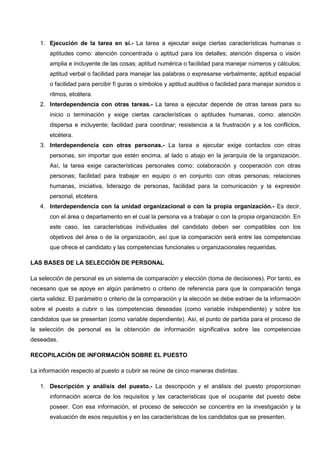 1. Ejecución de la tarea en sí.- La tarea a ejecutar exige ciertas características humanas o
aptitudes como: atención concentrada o aptitud para los detalles; atención dispersa o visión
amplia e incluyente de las cosas; aptitud numérica o facilidad para manejar números y cálculos;
aptitud verbal o facilidad para manejar las palabras o expresarse verbalmente; aptitud espacial
o facilidad para percibir fi guras o símbolos y aptitud auditiva o facilidad para manejar sonidos o
ritmos, etcétera.
2. Interdependencia con otras tareas.- La tarea a ejecutar depende de otras tareas para su
inicio o terminación y exige ciertas características o aptitudes humanas, como: atención
dispersa e incluyente; facilidad para coordinar; resistencia a la frustración y a los conflictos,
etcétera.
3. Interdependencia con otras personas.- La tarea a ejecutar exige contactos con otras
personas, sin importar que estén encima, al lado o abajo en la jerarquía de la organización.
Así, la tarea exige características personales como: colaboración y cooperación con otras
personas; facilidad para trabajar en equipo o en conjunto con otras personas; relaciones
humanas, iniciativa, liderazgo de personas, facilidad para la comunicación y la expresión
personal, etcétera.
4. Interdependencia con la unidad organizacional o con la propia organización.- Es decir,
con el área o departamento en el cual la persona va a trabajar o con la propia organización. En
este caso, las características individuales del candidato deben ser compatibles con los
objetivos del área o de la organización, así que la comparación será entre las competencias
que ofrece el candidato y las competencias funcionales u organizacionales requeridas.
LAS BASES DE LA SELECCIÓN DE PERSONAL
La selección de personal es un sistema de comparación y elección (toma de decisiones). Por tanto, es
necesario que se apoye en algún parámetro o criterio de referencia para que la comparación tenga
cierta validez. El parámetro o criterio de la comparación y la elección se debe extraer de la información
sobre el puesto a cubrir o las competencias deseadas (como variable independiente) y sobre los
candidatos que se presentan (como variable dependiente). Así, el punto de partida para el proceso de
la selección de personal es la obtención de información significativa sobre las competencias
deseadas.
RECOPILACIÓN DE INFORMACIÓN SOBRE EL PUESTO
La información respecto al puesto a cubrir se reúne de cinco maneras distintas:
1. Descripción y análisis del puesto.- La descripción y el análisis del puesto proporcionan
información acerca de los requisitos y las características que el ocupante del puesto debe
poseer. Con esa información, el proceso de selección se concentra en la investigación y la
evaluación de esos requisitos y en las características de los candidatos que se presenten.
 