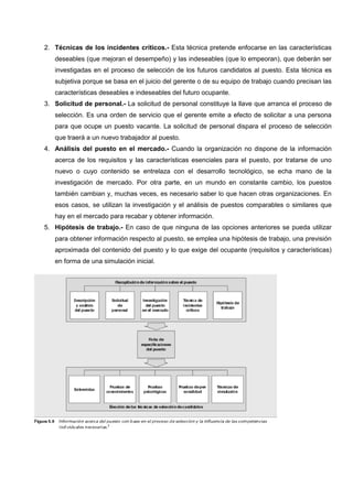 2. Técnicas de los incidentes críticos.- Esta técnica pretende enfocarse en las características
deseables (que mejoran el desempeño) y las indeseables (que lo empeoran), que deberán ser
investigadas en el proceso de selección de los futuros candidatos al puesto. Esta técnica es
subjetiva porque se basa en el juicio del gerente o de su equipo de trabajo cuando precisan las
características deseables e indeseables del futuro ocupante.
3. Solicitud de personal.- La solicitud de personal constituye la llave que arranca el proceso de
selección. Es una orden de servicio que el gerente emite a efecto de solicitar a una persona
para que ocupe un puesto vacante. La solicitud de personal dispara el proceso de selección
que traerá a un nuevo trabajador al puesto.
4. Análisis del puesto en el mercado.- Cuando la organización no dispone de la información
acerca de los requisitos y las características esenciales para el puesto, por tratarse de uno
nuevo o cuyo contenido se entrelaza con el desarrollo tecnológico, se echa mano de la
investigación de mercado. Por otra parte, en un mundo en constante cambio, los puestos
también cambian y, muchas veces, es necesario saber lo que hacen otras organizaciones. En
esos casos, se utilizan la investigación y el análisis de puestos comparables o similares que
hay en el mercado para recabar y obtener información.
5. Hipótesis de trabajo.- En caso de que ninguna de las opciones anteriores se pueda utilizar
para obtener información respecto al puesto, se emplea una hipótesis de trabajo, una previsión
aproximada del contenido del puesto y lo que exige del ocupante (requisitos y características)
en forma de una simulación inicial.
 