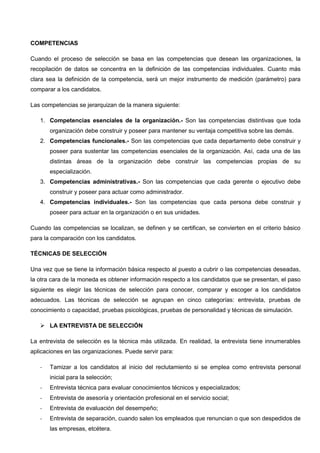 COMPETENCIAS
Cuando el proceso de selección se basa en las competencias que desean las organizaciones, la
recopilación de datos se concentra en la definición de las competencias individuales. Cuanto más
clara sea la definición de la competencia, será un mejor instrumento de medición (parámetro) para
comparar a los candidatos.
Las competencias se jerarquizan de la manera siguiente:
1. Competencias esenciales de la organización.- Son las competencias distintivas que toda
organización debe construir y poseer para mantener su ventaja competitiva sobre las demás.
2. Competencias funcionales.- Son las competencias que cada departamento debe construir y
poseer para sustentar las competencias esenciales de la organización. Así, cada una de las
distintas áreas de la organización debe construir las competencias propias de su
especialización.
3. Competencias administrativas.- Son las competencias que cada gerente o ejecutivo debe
construir y poseer para actuar como administrador.
4. Competencias individuales.- Son las competencias que cada persona debe construir y
poseer para actuar en la organización o en sus unidades.
Cuando las competencias se localizan, se definen y se certifican, se convierten en el criterio básico
para la comparación con los candidatos.
TÉCNICAS DE SELECCIÓN
Una vez que se tiene la información básica respecto al puesto a cubrir o las competencias deseadas,
la otra cara de la moneda es obtener información respecto a los candidatos que se presentan, el paso
siguiente es elegir las técnicas de selección para conocer, comparar y escoger a los candidatos
adecuados. Las técnicas de selección se agrupan en cinco categorías: entrevista, pruebas de
conocimiento o capacidad, pruebas psicológicas, pruebas de personalidad y técnicas de simulación.
 LA ENTREVISTA DE SELECCIÓN
La entrevista de selección es la técnica más utilizada. En realidad, la entrevista tiene innumerables
aplicaciones en las organizaciones. Puede servir para:
- Tamizar a los candidatos al inicio del reclutamiento si se emplea como entrevista personal
inicial para la selección;
- Entrevista técnica para evaluar conocimientos técnicos y especializados;
- Entrevista de asesoría y orientación profesional en el servicio social;
- Entrevista de evaluación del desempeño;
- Entrevista de separación, cuando salen los empleados que renuncian o que son despedidos de
las empresas, etcétera.
 