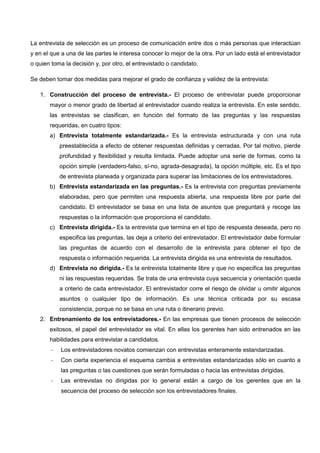 La entrevista de selección es un proceso de comunicación entre dos o más personas que interactúan
y en el que a una de las partes le interesa conocer lo mejor de la otra. Por un lado está el entrevistador
o quien toma la decisión y, por otro, el entrevistado o candidato.
Se deben tomar dos medidas para mejorar el grado de confianza y validez de la entrevista:
1. Construcción del proceso de entrevista.- El proceso de entrevistar puede proporcionar
mayor o menor grado de libertad al entrevistador cuando realiza la entrevista. En este sentido,
las entrevistas se clasifican, en función del formato de las preguntas y las respuestas
requeridas, en cuatro tipos:
a) Entrevista totalmente estandarizada.- Es la entrevista estructurada y con una ruta
preestablecida a efecto de obtener respuestas definidas y cerradas. Por tal motivo, pierde
profundidad y flexibilidad y resulta limitada. Puede adoptar una serie de formas, como la
opción simple (verdadero-falso, sí-no, agrada-desagrada), la opción múltiple, etc. Es el tipo
de entrevista planeada y organizada para superar las limitaciones de los entrevistadores.
b) Entrevista estandarizada en las preguntas.- Es la entrevista con preguntas previamente
elaboradas, pero que permiten una respuesta abierta, una respuesta libre por parte del
candidato. El entrevistador se basa en una lista de asuntos que preguntará y recoge las
respuestas o la información que proporciona el candidato.
c) Entrevista dirigida.- Es la entrevista que termina en el tipo de respuesta deseada, pero no
especifica las preguntas, las deja a criterio del entrevistador. El entrevistador debe formular
las preguntas de acuerdo con el desarrollo de la entrevista para obtener el tipo de
respuesta o información requerida. La entrevista dirigida es una entrevista de resultados.
d) Entrevista no dirigida.- Es la entrevista totalmente libre y que no especifica las preguntas
ni las respuestas requeridas. Se trata de una entrevista cuya secuencia y orientación queda
a criterio de cada entrevistador. El entrevistador corre el riesgo de olvidar u omitir algunos
asuntos o cualquier tipo de información. Es una técnica criticada por su escasa
consistencia, porque no se basa en una ruta o itinerario previo.
2. Entrenamiento de los entrevistadores.- En las empresas que tienen procesos de selección
exitosos, el papel del entrevistador es vital. En ellas los gerentes han sido entrenados en las
habilidades para entrevistar a candidatos.
- Los entrevistadores novatos comienzan con entrevistas enteramente estandarizadas.
- Con cierta experiencia el esquema cambia a entrevistas estandarizadas sólo en cuanto a
las preguntas o las cuestiones que serán formuladas o hacia las entrevistas dirigidas.
- Las entrevistas no dirigidas por lo general están a cargo de los gerentes que en la
secuencia del proceso de selección son los entrevistadores finales.
 