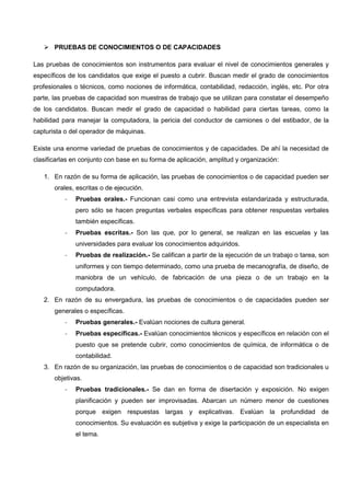  PRUEBAS DE CONOCIMIENTOS O DE CAPACIDADES
Las pruebas de conocimientos son instrumentos para evaluar el nivel de conocimientos generales y
específicos de los candidatos que exige el puesto a cubrir. Buscan medir el grado de conocimientos
profesionales o técnicos, como nociones de informática, contabilidad, redacción, inglés, etc. Por otra
parte, las pruebas de capacidad son muestras de trabajo que se utilizan para constatar el desempeño
de los candidatos. Buscan medir el grado de capacidad o habilidad para ciertas tareas, como la
habilidad para manejar la computadora, la pericia del conductor de camiones o del estibador, de la
capturista o del operador de máquinas.
Existe una enorme variedad de pruebas de conocimientos y de capacidades. De ahí la necesidad de
clasificarlas en conjunto con base en su forma de aplicación, amplitud y organización:
1. En razón de su forma de aplicación, las pruebas de conocimientos o de capacidad pueden ser
orales, escritas o de ejecución.
- Pruebas orales.- Funcionan casi como una entrevista estandarizada y estructurada,
pero sólo se hacen preguntas verbales específicas para obtener respuestas verbales
también específicas.
- Pruebas escritas.- Son las que, por lo general, se realizan en las escuelas y las
universidades para evaluar los conocimientos adquiridos.
- Pruebas de realización.- Se califican a partir de la ejecución de un trabajo o tarea, son
uniformes y con tiempo determinado, como una prueba de mecanografía, de diseño, de
maniobra de un vehículo, de fabricación de una pieza o de un trabajo en la
computadora.
2. En razón de su envergadura, las pruebas de conocimientos o de capacidades pueden ser
generales o específicas.
- Pruebas generales.- Evalúan nociones de cultura general.
- Pruebas específicas.- Evalúan conocimientos técnicos y específicos en relación con el
puesto que se pretende cubrir, como conocimientos de química, de informática o de
contabilidad.
3. En razón de su organización, las pruebas de conocimientos o de capacidad son tradicionales u
objetivas.
- Pruebas tradicionales.- Se dan en forma de disertación y exposición. No exigen
planificación y pueden ser improvisadas. Abarcan un número menor de cuestiones
porque exigen respuestas largas y explicativas. Evalúan la profundidad de
conocimientos. Su evaluación es subjetiva y exige la participación de un especialista en
el tema.
 