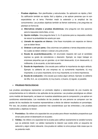 - Pruebas objetivas.- Son planificadas y estructuradas. Su aplicación es rápida y fácil.
Su calificación también es rápida, fácil y objetiva, y las aplican personas que no son
especialistas en el tema. Permiten medir la extensión y la amplitud de los
conocimientos. Las pruebas objetivas también se llaman exámenes y las preguntas se
plantean en forma de:
a) Alternativas simples o pruebas dicotómicas. Una pregunta con dos opciones
para la respuesta (cierto-falso, sí-no).
b) Opción múltiple.- Una pregunta tiene 3, 4 o 5 opciones para su respuesta a efecto
de reducir la probabilidad de acierto por azar.
c) Llenado de espacios en blanco.- Una frase incompleta con espacios en blanco
que se deben llenar.
d) Ordenar o unir por pares.- Dos columnas con palabras o temas dispuestos al azar,
los cuales se deben ordenar o colocar uno junto al otro.
e) Escala de acuerdo/desacuerdo.- Un enunciado respecto del cual el candidato
expresa su grado de coincidencia o disensión. Ejemplo: es mejor trabajar en
empresas pequeñas que en grandes: a) en total desacuerdo, b) en desacuerdo, c)
indiferente, d) de acuerdo, e) de total acuerdo.
f) Escala de importancia.- Una escala para calificar la importancia de algún atributo.
Ejemplo: la cafetería de una empresa es: a) sumamente importante, b) muy
importante, c) un poco importante, d) no muy importante, e) no tiene importancia.
g) Escala de evaluación.- Una escala que evalúa algún atributo. Ejemplo: la cafetería
de Alfa, S.A., es: a) excelente, b) muy bueno, c) bueno, d) regular, e) pasable.
 PRUEBAS PSICOLÓGICAS
Las pruebas psicológicas representan un promedio objetivo y estandarizado de una muestra de
comportamientos en lo referente a las aptitudes de las personas. Las pruebas psicológicas se utilizan
como medida del desempeño, se basan en muestras estadísticas para la comparación y se aplican en
condiciones estandarizadas. Los resultados de las pruebas de una persona se comparan con las
pautas de los resultados de muestras representativas a efecto de obtener resultados en porcentajes.
Por eso, las pruebas psicológicas presentan tres características que las entrevistas y las pruebas
tradicionales u objetivas no tienen:
1. Pronóstico.- Se refiere a la capacidad de una prueba para ofrecer resultados prospectivos que
sirvan para prever el desempeño en el puesto.
2. Validez.- Se refiere a la capacidad de la prueba para calificar exactamente la variable humana
que se pretende medir. La validez representa la relación que existe entre un esquema de
selección y algún criterio relevante. Una prueba sin validez no sirve porque mide cosas que no
se pretende medir.
 