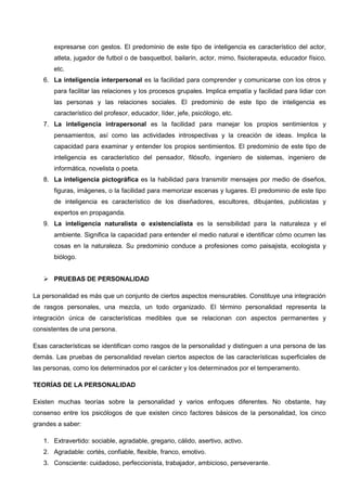 expresarse con gestos. El predominio de este tipo de inteligencia es característico del actor,
atleta, jugador de futbol o de basquetbol, bailarín, actor, mimo, fisioterapeuta, educador físico,
etc.
6. La inteligencia interpersonal es la facilidad para comprender y comunicarse con los otros y
para facilitar las relaciones y los procesos grupales. Implica empatía y facilidad para lidiar con
las personas y las relaciones sociales. El predominio de este tipo de inteligencia es
característico del profesor, educador, líder, jefe, psicólogo, etc.
7. La inteligencia intrapersonal es la facilidad para manejar los propios sentimientos y
pensamientos, así como las actividades introspectivas y la creación de ideas. Implica la
capacidad para examinar y entender los propios sentimientos. El predominio de este tipo de
inteligencia es característico del pensador, filósofo, ingeniero de sistemas, ingeniero de
informática, novelista o poeta.
8. La inteligencia pictográfica es la habilidad para transmitir mensajes por medio de diseños,
figuras, imágenes, o la facilidad para memorizar escenas y lugares. El predominio de este tipo
de inteligencia es característico de los diseñadores, escultores, dibujantes, publicistas y
expertos en propaganda.
9. La inteligencia naturalista o existencialista es la sensibilidad para la naturaleza y el
ambiente. Significa la capacidad para entender el medio natural e identificar cómo ocurren las
cosas en la naturaleza. Su predominio conduce a profesiones como paisajista, ecologista y
biólogo.
 PRUEBAS DE PERSONALIDAD
La personalidad es más que un conjunto de ciertos aspectos mensurables. Constituye una integración
de rasgos personales, una mezcla, un todo organizado. El término personalidad representa la
integración única de características medibles que se relacionan con aspectos permanentes y
consistentes de una persona.
Esas características se identifican como rasgos de la personalidad y distinguen a una persona de las
demás. Las pruebas de personalidad revelan ciertos aspectos de las características superficiales de
las personas, como los determinados por el carácter y los determinados por el temperamento.
TEORÍAS DE LA PERSONALIDAD
Existen muchas teorías sobre la personalidad y varios enfoques diferentes. No obstante, hay
consenso entre los psicólogos de que existen cinco factores básicos de la personalidad, los cinco
grandes a saber:
1. Extravertido: sociable, agradable, gregario, cálido, asertivo, activo.
2. Agradable: cortés, confiable, flexible, franco, emotivo.
3. Consciente: cuidadoso, perfeccionista, trabajador, ambicioso, perseverante.
 