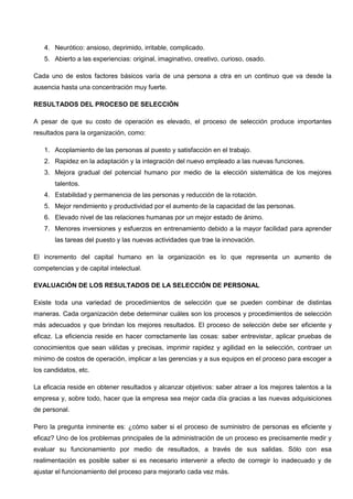 4. Neurótico: ansioso, deprimido, irritable, complicado.
5. Abierto a las experiencias: original, imaginativo, creativo, curioso, osado.
Cada uno de estos factores básicos varía de una persona a otra en un continuo que va desde la
ausencia hasta una concentración muy fuerte.
RESULTADOS DEL PROCESO DE SELECCIÓN
A pesar de que su costo de operación es elevado, el proceso de selección produce importantes
resultados para la organización, como:
1. Acoplamiento de las personas al puesto y satisfacción en el trabajo.
2. Rapidez en la adaptación y la integración del nuevo empleado a las nuevas funciones.
3. Mejora gradual del potencial humano por medio de la elección sistemática de los mejores
talentos.
4. Estabilidad y permanencia de las personas y reducción de la rotación.
5. Mejor rendimiento y productividad por el aumento de la capacidad de las personas.
6. Elevado nivel de las relaciones humanas por un mejor estado de ánimo.
7. Menores inversiones y esfuerzos en entrenamiento debido a la mayor facilidad para aprender
las tareas del puesto y las nuevas actividades que trae la innovación.
El incremento del capital humano en la organización es lo que representa un aumento de
competencias y de capital intelectual.
EVALUACIÓN DE LOS RESULTADOS DE LA SELECCIÓN DE PERSONAL
Existe toda una variedad de procedimientos de selección que se pueden combinar de distintas
maneras. Cada organización debe determinar cuáles son los procesos y procedimientos de selección
más adecuados y que brindan los mejores resultados. El proceso de selección debe ser eficiente y
eficaz. La eficiencia reside en hacer correctamente las cosas: saber entrevistar, aplicar pruebas de
conocimientos que sean válidas y precisas, imprimir rapidez y agilidad en la selección, contraer un
mínimo de costos de operación, implicar a las gerencias y a sus equipos en el proceso para escoger a
los candidatos, etc.
La eficacia reside en obtener resultados y alcanzar objetivos: saber atraer a los mejores talentos a la
empresa y, sobre todo, hacer que la empresa sea mejor cada día gracias a las nuevas adquisiciones
de personal.
Pero la pregunta inminente es: ¿cómo saber si el proceso de suministro de personas es eficiente y
eficaz? Uno de los problemas principales de la administración de un proceso es precisamente medir y
evaluar su funcionamiento por medio de resultados, a través de sus salidas. Sólo con esa
realimentación es posible saber si es necesario intervenir a efecto de corregir lo inadecuado y de
ajustar el funcionamiento del proceso para mejorarlo cada vez más.
 
