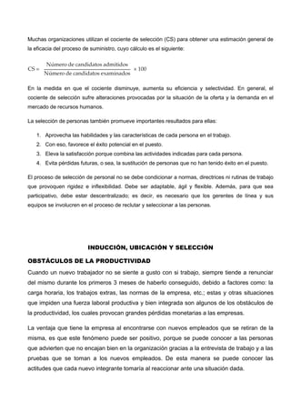 Muchas organizaciones utilizan el cociente de selección (CS) para obtener una estimación general de
la eficacia del proceso de suministro, cuyo cálculo es el siguiente:
En la medida en que el cociente disminuye, aumenta su eficiencia y selectividad. En general, el
cociente de selección sufre alteraciones provocadas por la situación de la oferta y la demanda en el
mercado de recursos humanos.
La selección de personas también promueve importantes resultados para ellas:
1. Aprovecha las habilidades y las características de cada persona en el trabajo.
2. Con eso, favorece el éxito potencial en el puesto.
3. Eleva la satisfacción porque combina las actividades indicadas para cada persona.
4. Evita pérdidas futuras, o sea, la sustitución de personas que no han tenido éxito en el puesto.
El proceso de selección de personal no se debe condicionar a normas, directrices ni rutinas de trabajo
que provoquen rigidez e inflexibilidad. Debe ser adaptable, ágil y flexible. Además, para que sea
participativo, debe estar descentralizado; es decir, es necesario que los gerentes de línea y sus
equipos se involucren en el proceso de reclutar y seleccionar a las personas.
INDUCCIÓN, UBICACIÓN Y SELECCIÓN
OBSTÁCULOS DE LA PRODUCTIVIDAD
Cuando un nuevo trabajador no se siente a gusto con si trabajo, siempre tiende a renunciar
del mismo durante los primeros 3 meses de haberlo conseguido, debido a factores como: la
carga horaria, los trabajos extras, las normas de la empresa, etc.; estas y otras situaciones
que impiden una fuerza laboral productiva y bien integrada son algunos de los obstáculos de
la productividad, los cuales provocan grandes pérdidas monetarias a las empresas.
La ventaja que tiene la empresa al encontrarse con nuevos empleados que se retiran de la
misma, es que este fenómeno puede ser positivo, porque se puede conocer a las personas
que advierten que no encajan bien en la organización gracias a la entrevista de trabajo y a las
pruebas que se toman a los nuevos empleados. De esta manera se puede conocer las
actitudes que cada nuevo integrante tomaría al reaccionar ante una situación dada.
 