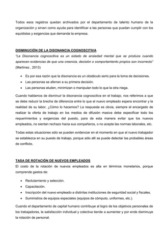 Todos esos registros quedan archivados por el departamento de talento humano de la
organización y sirven como ayuda para identificar a las personas que puedan cumplir con los
equidistas y exigencias que demande la empresa.
DISMINUCIÓN DE LA DISONANCIA COGNOSCITIVA
“La Disonancia cognoscitiva es un estado de ansiedad mental que se produce cuando
aparecen evidencias de que una creencia, decisión o comportamiento propios son incorrecto“
(Martínez , 2013)
 Es por esa razón que la disonancia es un obstáculo serio para la toma de decisiones.
 Las personas se aferran a su primera decisión.
 Las personas eluden, minimizan o manipulan todo lo que la otra niega.
Cuando hablamos de disminuir la disonancia cognoscitiva en el trabajo, nos referimos a que
se debe reducir la brecha de diferencia entre lo que el nuevo empleado espera encontrar y la
realidad de su labor. ¿Cómo lo hacemos? La respuesta es obvia, siempre el encargado de
realizar la oferta de trabajo en los medios de difusión masiva debe especificar todo los
requerimientos y exigencias del puesto, para de esta manera evitar que los nuevos
empleados, no sientan rechazo hacia sus compañeros, o no acepte las normas laborales, etc.
Todas estas situaciones sólo se pueden evidenciar en el momento en que el nuevo trabajador
se establezca en su puesto de trabajo, porque sólo allí se puede detectar las probables áreas
de conflicto.
TASA DE ROTACIÓN DE NUEVOS EMPLEADOS
El costo de la rotación de nuevos empleados es alta en términos monetarios, porque
comprende gastos de:
 Reclutamiento y selección.
 Capacitación.
 Inscripción del nuevo empleado a distintas instituciones de seguridad social y fiscales.
 Suministros de equipos especiales (equipos de cómputo, uniformes, etc.).
Cuando el departamento de capital humano contribuye al logro de los objetivos personales de
los trabajadores, la satisfacción individual y colectiva tiende a aumentar y por ende disminuye
la rotación de personal.
 