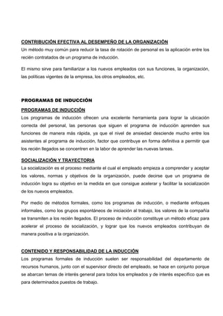 CONTRIBUCIÓN EFECTIVA AL DESEMPEÑO DE LA ORGANIZACIÓN
Un método muy común para reducir la tasa de rotación de personal es la aplicación entre los
recién contratados de un programa de inducción.
El mismo sirve para familiarizar a los nuevos empleados con sus funciones, la organización,
las políticas vigentes de la empresa, los otros empleados, etc.
PROGRAMAS DE INDUCCIÓN
PROGRAMAS DE INDUCCIÓN
Los programas de inducción ofrecen una excelente herramienta para lograr la ubicación
correcta del personal, las personas que siguen el programa de inducción aprenden sus
funciones de manera más rápida, ya que el nivel de ansiedad desciende mucho entre los
asistentes al programa de inducción, factor que contribuye en forma definitiva a permitir que
los recién llegados se concentren en la labor de aprender las nuevas tareas.
SOCIALIZACIÓN Y TRAYECTORIA
La socialización es el proceso mediante el cual el empleado empieza a comprender y aceptar
los valores, normas y objetivos de la organización, puede decirse que un programa de
inducción logra su objetivo en la medida en que consigue acelerar y facilitar la socialización
de los nuevos empleados.
Por medio de métodos formales, como los programas de inducción, o mediante enfoques
informales, como los grupos espontáneos de iniciación al trabajo, los valores de la compañía
se transmiten a los recién llegados. El proceso de inducción constituye un método eficaz para
acelerar el proceso de socialización, y lograr que los nuevos empleados contribuyan de
manera positiva a la organización.
CONTENIDO Y RESPONSABILIDAD DE LA INDUCCIÓN
Los programas formales de inducción suelen ser responsabilidad del departamento de
recursos humanos, junto con el supervisor directo del empleado, se hace en conjunto porque
se abarcan temas de interés general para todos los empleados y de interés específico que es
para determinados puestos de trabajo.
 