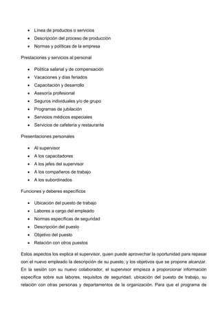 Línea de productos o servicios
 Descripción del proceso de producción
 Normas y políticas de la empresa
Prestaciones y servicios al personal
 Política salarial y de compensación
 Vacaciones y días feriados
 Capacitación y desarrollo
 Asesoría profesional
 Seguros individuales y/o de grupo
 Programas de jubilación
 Servicios médicos especiales
 Servicios de cafetería y restaurante
Presentaciones personales
 Al supervisor
 A los capacitadores
 A los jefes del supervisor
 A los compañeros de trabajo
 A los subordinados
Funciones y deberes específicos
 Ubicación del puesto de trabajo
 Labores a cargo del empleado
 Normas específicas de seguridad
 Descripción del puesto
 Objetivo del puesto
 Relación con otros puestos
Estos aspectos los explica el supervisor, quien puede aprovechar la oportunidad para repasar
con el nuevo empleado la descripción de su puesto, y los objetivos que se propone alcanzar.
En la sesión con su nuevo colaborador, el supervisor empieza a proporcionar información
específica sobre sus labores, requisitos de seguridad, ubicación del puesto de trabajo, su
relación con otras personas y departamentos de la organización. Para que el programa de
 