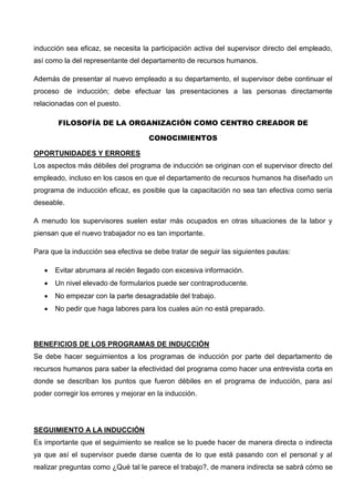 inducción sea eficaz, se necesita la participación activa del supervisor directo del empleado,
así como la del representante del departamento de recursos humanos.
Además de presentar al nuevo empleado a su departamento, el supervisor debe continuar el
proceso de inducción; debe efectuar las presentaciones a las personas directamente
relacionadas con el puesto.
FILOSOFÍA DE LA ORGANIZACIÓN COMO CENTRO CREADOR DE
CONOCIMIENTOS
OPORTUNIDADES Y ERRORES
Los aspectos más débiles del programa de inducción se originan con el supervisor directo del
empleado, incluso en los casos en que el departamento de recursos humanos ha diseñado un
programa de inducción eficaz, es posible que la capacitación no sea tan efectiva como sería
deseable.
A menudo los supervisores suelen estar más ocupados en otras situaciones de la labor y
piensan que el nuevo trabajador no es tan importante.
Para que la inducción sea efectiva se debe tratar de seguir las siguientes pautas:
 Evitar abrumara al recién llegado con excesiva información.
 Un nivel elevado de formularios puede ser contraproducente.
 No empezar con la parte desagradable del trabajo.
 No pedir que haga labores para los cuales aún no está preparado.
BENEFICIOS DE LOS PROGRAMAS DE INDUCCIÓN
Se debe hacer seguimientos a los programas de inducción por parte del departamento de
recursos humanos para saber la efectividad del programa como hacer una entrevista corta en
donde se describan los puntos que fueron débiles en el programa de inducción, para así
poder corregir los errores y mejorar en la inducción.
SEGUIMIENTO A LA INDUCCIÓN
Es importante que el seguimiento se realice se lo puede hacer de manera directa o indirecta
ya que así el supervisor puede darse cuenta de lo que está pasando con el personal y al
realizar preguntas como ¿Qué tal le parece el trabajo?, de manera indirecta se sabrá cómo se
 