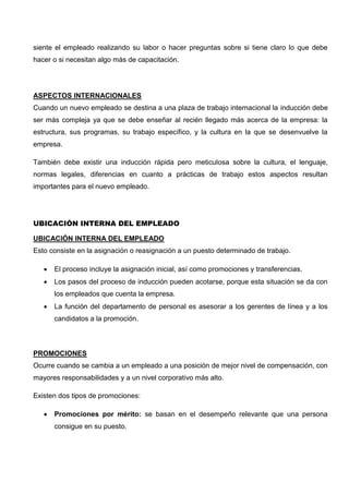 siente el empleado realizando su labor o hacer preguntas sobre si tiene claro lo que debe
hacer o si necesitan algo más de capacitación.
ASPECTOS INTERNACIONALES
Cuando un nuevo empleado se destina a una plaza de trabajo internacional la inducción debe
ser más compleja ya que se debe enseñar al recién llegado más acerca de la empresa: la
estructura, sus programas, su trabajo específico, y la cultura en la que se desenvuelve la
empresa.
También debe existir una inducción rápida pero meticulosa sobre la cultura, el lenguaje,
normas legales, diferencias en cuanto a prácticas de trabajo estos aspectos resultan
importantes para el nuevo empleado.
UBICACIÓN INTERNA DEL EMPLEADO
UBICACIÓN INTERNA DEL EMPLEADO
Esto consiste en la asignación o reasignación a un puesto determinado de trabajo.
 El proceso incluye la asignación inicial, así como promociones y transferencias.
 Los pasos del proceso de inducción pueden acotarse, porque esta situación se da con
los empleados que cuenta la empresa.
 La función del departamento de personal es asesorar a los gerentes de línea y a los
candidatos a la promoción.
PROMOCIONES
Ocurre cuando se cambia a un empleado a una posición de mejor nivel de compensación, con
mayores responsabilidades y a un nivel corporativo más alto.
Existen dos tipos de promociones:
 Promociones por mérito: se basan en el desempeño relevante que una persona
consigue en su puesto.
 