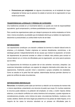  Promociones por antigüedad: en algunas circunstancias, es el empleado de mayor
antigüedad (el tiempo que la persona ha estado al servicio de la organización) el que
recibe la promoción.
TRANSFERENCIAS LATERALES Y PÉRDIDA DE CATEGORÍA
Una trasferencia consiste en un movimiento lateral a un puesto con nivel de responsabilidad
equivalente, igual compensación y similares posibilidades de promoción.
Pero cuando las organizaciones optan por rebajar la jerarquía de ciertos empleados en forma
más o menos encubierta, es probable que el empleado disminuya su lealtad a la organización,
descienda su productividad y su actitud diste mucho de ser ideal.
SEPARACIONES
SEPARACIONES
Las separaciones constituyen una decisión unilateral de terminar la relación laboral entre la
empresa y el empleado. Pueden originarse en razones disciplinarias, económicas, o de
estrategia general. Independientemente de las causas que motiven la separación, la función
del departamento de personal consiste en utilizar el método más práctico para concluir el
vínculo laboral con un mínimo de dificultades para la organización, así como para la persona
que se retira.
Las Separaciones de individuos se pueden dar en dos variantes: renuncias y despidos. Las
ausencias temporales constituyen una especie de categoría intermedia entre estas dos. Las
separaciones, finalmente, pue-den incluir a secciones o grupos completos de empleados.
Como se estudia en la parte final del capítulo, determinadas técnicas permiten disminuir el
grado de conflicto de estas circunstancias.
SEPARACIONES INDIVIDUALES
Renuncias: el empleado puede optar por terminar su relación con la empresa de manera más
o menos espontánea, presentando una renuncia al puesto que ocupa. En muchas ocasiones
la renuncia puede deberse a la jubilación del empleado; en otras, a recibir mejores ofertas
externas, a una relación conflictiva con varios miembros de la empresa, o puede originarse en
consideraciones privadas, como motivos de salud, circunstancias familiares, mudanza a otra
ciudad, etcétera. Dentro del marco legal que predomina en los países de habla hispana, en la
mayoría de los casos la renuncia voluntaria es un proceso sin dificultades para la
 