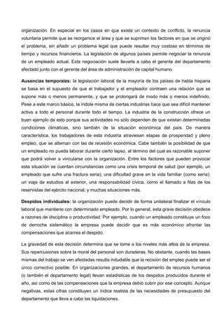 organización. En especial en los casos en que existe un contexto de conflicto, la renuncia
voluntaria permite que se reorganice el área y que se supriman los factores en que se originó
el problema, sin añadir un problema legal que puede resultar muy costoso en términos de
tiempo y recursos financieros. La legislación de algunos países permite negociar la renuncia
de un empleado actual. Esta negociación suele llevarla a cabo el gerente del departamento
afectado junto con el gerente del área de administración de capital humano.
Ausencias temporales: la legislación laboral de la mayoría de los países de habla hispana
se basa en el supuesto de que el trabajador y el empleador contraen una relación que se
supone más o menos permanente, y que se prolongará de modo más o menos indefinido.
Pese a este marco básico, la índole misma de ciertas industrias hace que sea difícil mantener
activo a todo el personal durante todo el tiempo. La industria de la construcción ofrece un
buen ejemplo de esto porque sus actividades no sólo dependen de que existan determinadas
condiciones climáticas, sino también de la situación económica del país. De manera
característica, los trabajadores de esta industria atraviesan etapas de prosperidad y pleno
empleo, que se alternan con las de recesión económica. Cabe también la posibilidad de que
un empleado no pueda laborar durante cierto lapso, al término del cual es razonable suponer
que podrá volver a vincularse con la organización. Entre los factores que pueden provocar
esta situación se cuentan circunstancias como una crisis temporal de salud (por ejemplo, un
empleado que sufre una fractura seria); una dificultad grave en la vida familiar (como sería):
un viaje de estudios al exterior, una responsabilidad cívica, como el llamado a filas de los
reservistas del ejército nacional, y muchas situaciones más.
Despidos individuales: la organización puede decidir de forma unilateral finalizar el vínculo
laboral que mantiene con determinado empleado. Por lo general, esta grave decisión obedece
a razones de disciplina o productividad. Por ejemplo, cuando un empleado constituye un foco
de derroche sistemático la empresa puede decidir que es más económico afrontar las
compensaciones que acarrea el despido.
La gravedad de esta decisión determina que se tome a los niveles más altos de la empresa.
Sus repercusiones sobre la moral del personal son duraderas. No obstante, cuando las bases
mismas del trabajo se ven afectadas resulta indudable que la recisión del empleo puede ser el
único correctivo posible. En organizaciones grandes, el departamento de recursos humanos
(o también el departamento legal) llevan estadísticas de los despidos producidos durante el
año, así como de las compensaciones que la empresa debió cubrir por ese concepto. Aunque
negativas, estas cifras constituyen un índice realista de las necesidades de presupuesto del
departamento que lleva a cabo las liquidaciones.
 
