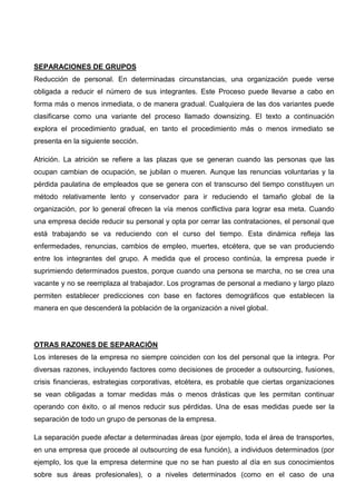 SEPARACIONES DE GRUPOS
Reducción de personal. En determinadas circunstancias, una organización puede verse
obligada a reducir el número de sus integrantes. Este Proceso puede llevarse a cabo en
forma más o menos inmediata, o de manera gradual. Cualquiera de las dos variantes puede
clasificarse como una variante del proceso llamado downsizing. El texto a continuación
explora el procedimiento gradual, en tanto el procedimiento más o menos inmediato se
presenta en la siguiente sección.
Atrición. La atrición se refiere a las plazas que se generan cuando las personas que las
ocupan cambian de ocupación, se jubilan o mueren. Aunque las renuncias voluntarias y la
pérdida paulatina de empleados que se genera con el transcurso del tiempo constituyen un
método relativamente lento y conservador para ir reduciendo el tamaño global de la
organización, por lo general ofrecen la vía menos conflictiva para lograr esa meta. Cuando
una empresa decide reducir su personal y opta por cerrar las contrataciones, el personal que
está trabajando se va reduciendo con el curso del tiempo. Esta dinámica refleja las
enfermedades, renuncias, cambios de empleo, muertes, etcétera, que se van produciendo
entre los integrantes del grupo. A medida que el proceso continúa, la empresa puede ir
suprimiendo determinados puestos, porque cuando una persona se marcha, no se crea una
vacante y no se reemplaza al trabajador. Los programas de personal a mediano y largo plazo
permiten establecer predicciones con base en factores demográficos que establecen la
manera en que descenderá la población de la organización a nivel global.
OTRAS RAZONES DE SEPARACIÓN
Los intereses de la empresa no siempre coinciden con los del personal que la integra. Por
diversas razones, incluyendo factores como decisiones de proceder a outsourcing, fusiones,
crisis financieras, estrategias corporativas, etcétera, es probable que ciertas organizaciones
se vean obligadas a tomar medidas más o menos drásticas que les permitan continuar
operando con éxito, o al menos reducir sus pérdidas. Una de esas medidas puede ser la
separación de todo un grupo de personas de la empresa.
La separación puede afectar a determinadas áreas (por ejemplo, toda el área de transportes,
en una empresa que procede al outsourcing de esa función), a individuos determinados (por
ejemplo, los que la empresa determine que no se han puesto al día en sus conocimientos
sobre sus áreas profesionales), o a niveles determinados (como en el caso de una
 
