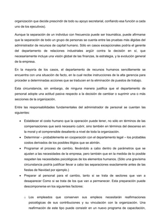 organización que decide prescindir de todo su apoyo secretarial, confiando esa función a cada
uno de los ejecutivos).
Aunque la separación de un individuo con frecuencia puede ser traumática, puede afirmarse
que la separación de todo un grupo de personas se cuenta entre las pruebas más álgidas del
administrador de recursos de capital humano. Sólo en casos excepcionales podría el gerente
del departamento de relaciones industriales argüir contra la decisión en sí, que
necesariamente incluye una visión global de las finanzas, la estrategia, y la evolución general
de la empresa.
En la mayoría de los casos, el departamento de recursos humanos sencillamente se
encuentra con una situación de facto, en la cual recibe instrucciones de la alta gerencia para
proceder a determinadas acciones que se traducen en la eliminación de puestos de trabajo.
Esta circunstancia, sin embargo, de ninguna manera justifica que el departamento de
personal adopte una actitud pasiva respecto a la decisión de cambiar o suprimir una o más
secciones de la organización.
Entre las responsabilidades fundamentales del administrador de personal se cuentan las
siguientes:
 Establecer el costo humano que la operación puede tener, no sólo en términos de las
compensaciones que será necesario cubrir, sino también en términos del descenso en
la moral y el comprensible desaliento a nivel de toda la organización.
 Determinar – probablemente en cooperación con el departamento legal – los probables
costos derivados de los posibles litigios que se abrirán.
 Programar el proceso de cambio, llevándolo a cabo dentro de parámetros que se
ajusten a las necesidades de la empresa, pero también que en la medida de lo posible
respeten las necesidades psicológicas de los elementos humanos. (Sólo una gravísima
circunstancia podría justificar llevar a cabo las separaciones exactamente antes de las
fiestas de Navidad por ejemplo.)
 Preparar al personal para el cambio, tanto si se trata de sectores que van a
desaparecer Como si se trata de los que van a permanecer. Esta preparación puede
descomponerse en los siguientes factores:
o Los empleados que conserven sus empleos necesitarán reafirmaciones
psicológicas de sus contribuciones y su vinculación con la organización. Una
reafirmación de este tipo puede consistir en un nuevo programa de capacitación,
 