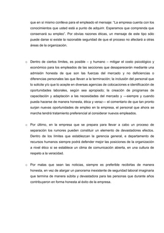 que en sí mismo conlleva para el empleado el mensaje: “La empresa cuenta con los
conocimientos que usted está a punto de adquirir. Esperamos que comprenda que
conservará su empleo”. Por obvias razones éticas, un mensaje de este tipo sólo
puede darse si existe la razonable seguridad de que el proceso no afectará a otras
áreas de la organización.
o Dentro de ciertos límites, es posible – y humano – mitigar el costo psicológico y
económico para los empleados de las secciones que desaparecerán mediante una
admisión honesta de que son las fuerzas del mercado y no deficiencias o
diferencias personales las que llevan a la terminación; la inclusión del personal que
lo solicite y/o que lo acepte en diversas agencias de colocaciones e identificación de
oportunidades laborales, según sea apropiado; la creación de programas de
capacitación y adaptación a las necesidades del mercado y —siempre y cuando
pueda hacerse de manera honesta, ética y veraz— el comentario de que tan pronto
surjan nuevas oportunidades de empleo en la empresa, el personal que ahora se
marcha tendrá tratamiento preferencial al considerar nuevos empleados.
o Por último, en la empresa que se prepara para llevar a cabo un proceso de
separación los rumores pueden constituir un elemento de devastadores efectos.
Dentro de los límites que establezcan la gerencia general, e departamento de
recursos humanos siempre podrá defender mejor las posiciones de la organización
a nivel ético si se establece un clima de comunicación abierta, en una cultura de
respeto a la veracidad.
o Por malas que sean las noticias, siempre es preferible recibirlas de manera
honesta, en vez de alargar un panorama inexistente de seguridad laboral imaginaria
que termina de manera súbita y devastadora para las personas que durante años
contribuyeron en forma honesta al éxito de la empresa.
 