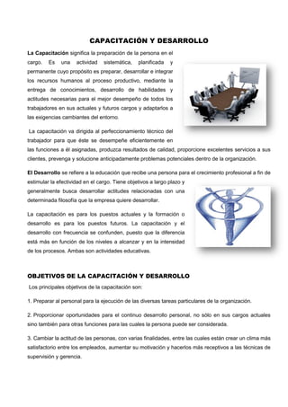 CAPACITACIÓN Y DESARROLLO
La Capacitación significa la preparación de la persona en el
cargo. Es una actividad sistemática, planificada y
permanente cuyo propósito es preparar, desarrollar e integrar
los recursos humanos al proceso productivo, mediante la
entrega de conocimientos, desarrollo de habilidades y
actitudes necesarias para el mejor desempeño de todos los
trabajadores en sus actuales y futuros cargos y adaptarlos a
las exigencias cambiantes del entorno.
La capacitación va dirigida al perfeccionamiento técnico del
trabajador para que éste se desempeñe eficientemente en
las funciones a él asignadas, produzca resultados de calidad, proporcione excelentes servicios a sus
clientes, prevenga y solucione anticipadamente problemas potenciales dentro de la organización.
El Desarrollo se refiere a la educación que recibe una persona para el crecimiento profesional a fin de
estimular la efectividad en el cargo. Tiene objetivos a largo plazo y
generalmente busca desarrollar actitudes relacionadas con una
determinada filosofía que la empresa quiere desarrollar.
La capacitación es para los puestos actuales y la formación o
desarrollo es para los puestos futuros. La capacitación y el
desarrollo con frecuencia se confunden, puesto que la diferencia
está más en función de los niveles a alcanzar y en la intensidad
de los procesos. Ambas son actividades educativas.
OBJETIVOS DE LA CAPACITACIÓN Y DESARROLLO
Los principales objetivos de la capacitación son:
1. Preparar al personal para la ejecución de las diversas tareas particulares de la organización.
2. Proporcionar oportunidades para el continuo desarrollo personal, no sólo en sus cargos actuales
sino también para otras funciones para las cuales la persona puede ser considerada.
3. Cambiar la actitud de las personas, con varias finalidades, entre las cuales están crear un clima más
satisfactorio entre los empleados, aumentar su motivación y hacerlos más receptivos a las técnicas de
supervisión y gerencia.
 