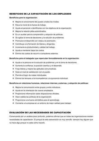 BENEFICIOS DE LA CAPACITACIÓN DE LOS EMPLEADOS
Beneficios para la organización:
 Mejora el conocimiento del puesto a todos los niveles.
 Eleva la moral de la fuerza de trabajo.
 Ayuda al personal a identificarse con los objetivos de la organización.
 Mejora la relación jefes-subordinados.
 Es un auxiliar para la comprensión y adopción de políticas.
 Se agiliza la toma de decisiones y la solución de problemas.
 Promueve el desarrollo con vistas a la promoción.
 Contribuye a la formación de líderes y dirigentes.
 Incrementa la productividad y calidad del trabajo.
 Ayuda a mantener bajos los costos.
 Elimina los costos de recurrir a consultores externos.
Beneficios para el trabajador que repercuten favorablemente en la organización:
 Ayuda a la persona en la solución de problemas y en la toma de decisiones.
 Aumenta la confianza, la posición asertiva y el desarrollo.
 Forja líderes y mejora las aptitudes comunicativas.
 Sube el nivel de satisfacción con el puesto.
 Permite el logro de metas individuales.
 Elimina los temores a la incompetencia o la ignorancia individual.
Beneficios en relaciones humanas, relaciones internas y externas, y adopción de políticas:
 Mejora la comunicación entre grupos y entre individuos.
 Ayuda en la orientación de nuevos empleados
 Proporciona información sobre disposiciones oficiales.
 Hace viables las políticas de la organización.
 Proporciona una buena atmósfera para el aprendizaje.
 Convierte a la empresa en un entorno de mejor calidad para trabajar.
EVALUACIÓN DE LAS NECESIDADES DE CAPACITACIÓN
Comenzando por un análisis poco profundo, podemos afirmar que en todas las organizaciones existen
necesidades de capacitación. El porqué de esta aseveración es muy sencillo: siempre hay alguien que
no hace algo porque no sabe cómo hacerlo.
 