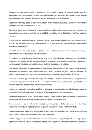 Partiendo de este punto podría considerarse muy simple la tarea de detectar cuáles son las
necesidades de capacitación, pero la compleja realidad de las personas insertas en un ámbito
organizacional, hace que este proceso requiera un análisis de gran profundidad.
La primera premisa y quizá, la más importante es poder detectar, evaluar y separar las necesidades
de capacitación de aquellas que no lo son.
Este punto es de gran importancia ya que, establecer problemáticas que pueden ser resueltas con
capacitación, y que esto no coincida con la realidad, es efectuar mal el diagnóstico y partir de un punto
equivocado.
Si esta situación no se corrige y se realiza un plan de capacitación basado en un diagnóstico erróneo,
tendrá como resultado: el reclamo de la organización, la frustración de los participantes y el descrédito
del área de capacitación.
Teniendo en cuenta estas posibles consecuencias se hace sumamente importante evaluar qué
problemáticas “no se solucionan con capacitación“.
El comienzo del análisis debe orientarse, no solo por la descripción de cuáles son las necesidades
existentes, que puedan brindar quienes solicitan la evaluación, sino que es necesario un meticuloso y
pormenorizado trabajo de campo con quienes están involucrados en el proceso.
Este análisis mostrará a quienes presentan necesidades de capacitación por falta de conocimientos,
habilidades o actitudes para determinada labor. Pero, también surgirán, quienes, estando en
condiciones de hacerlo (contando con los conocimientos habilidades y actitudes) no lo hacen.
Esta será la primera gran división del diagnóstico, donde se deberán dejar sentadas qué problemas
aparecieron cuya solución no depende de la implementación de programas de capacitación y sí,
deberán ser motivo de estudio del análisis organizacional.
Igualmente importante, es analizar y definir la cultura de la organización que solicita el proceso y su
comportamiento histórico y actual, en relación a hábitos vinculados a la capacitación.
Es necesario establecer si esa cultura previa permite que se perciban y se manifiesten problemas de
capacitación o si acostumbran a relacionar sus problemas con otros factores.
Si este análisis, no es correctamente realizado, aun efectuando un trabajo de campo muy detallado,
no surgirán necesidades de capacitación, ya que los involucrados no las verán como tales.
Luego el sistema de poder de la organización que es quien requiere algo, que no puede ser realizado
en las condiciones actuales, está exponiendo una necesidad.
También los jefes o supervisores directos de los involucrados tienen que comprender ese “algo” que la
organización necesita y no se puede llevar a cabo, tiene un por qué relacionado con la falta de alguna
 